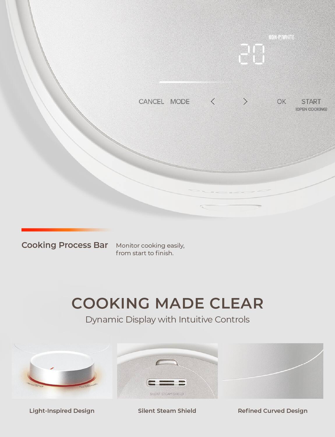 NON-P/WHITE 20 CANCEL MODE < OK START (OPEN COOKING)

Cooking Process Bar
Monitor cooking easily, from start to finish.

COOKING MADE CLEAR
Dynamic Display with Intuitive Controls

Light-Inspired Design
Silent Steam Shield
Refined Curved Design