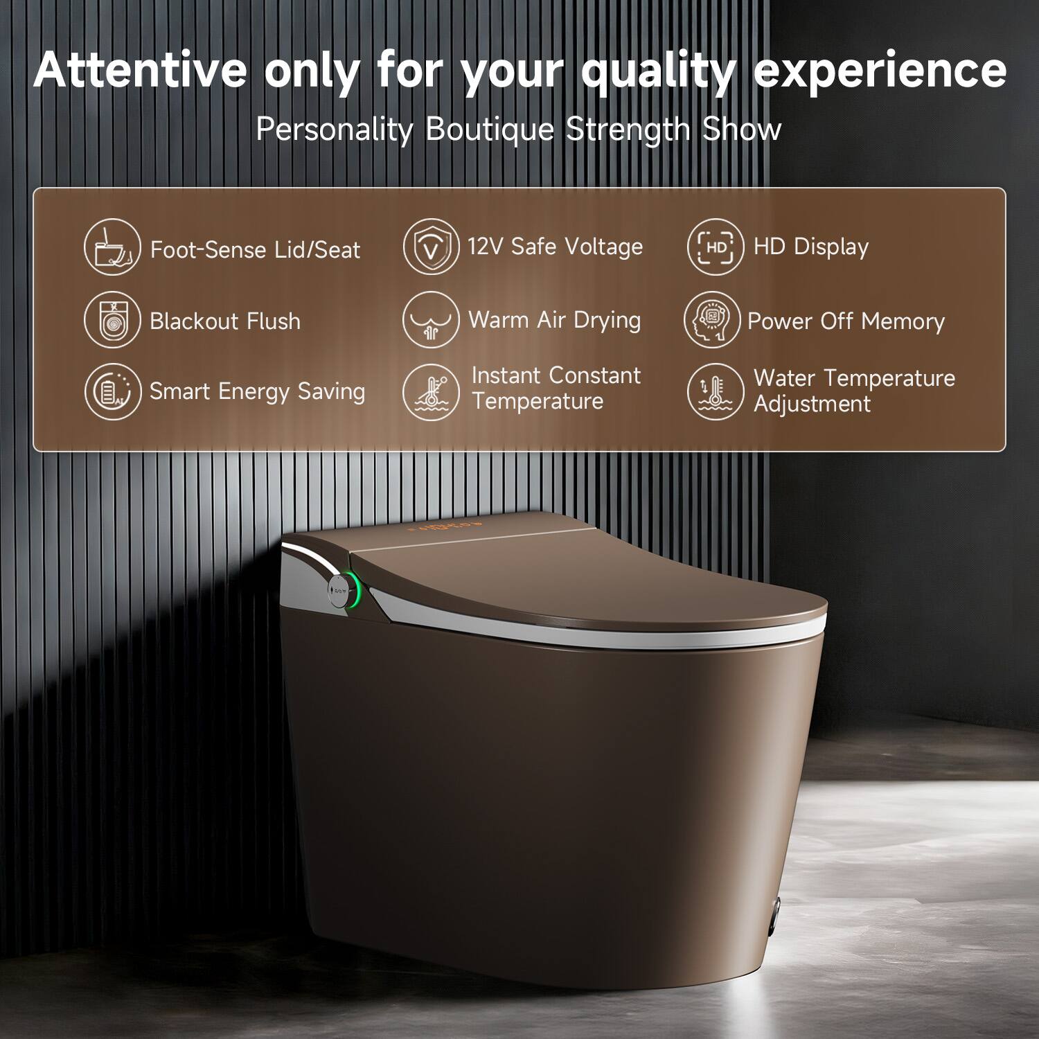 Attentive only for your quality experience  
Personality Boutique Strength Show  

- Foot-Sense Lid/Seat  
- Blackout Flush  
- Smart Energy Saving  
- 12V Safe Voltage  
- Warm Air Drying  
- Instant Constant Temperature  
- HD Display  
- Power Off Memory  
- Water Temperature Adjustment