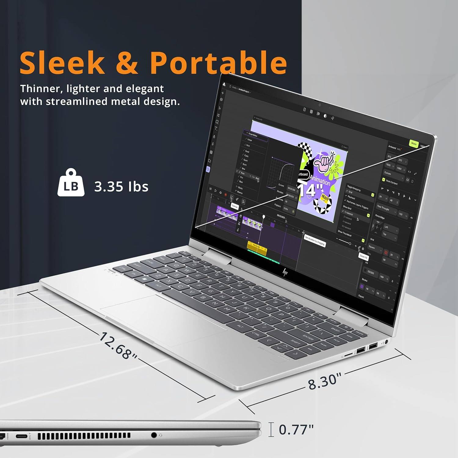 Sleek & Portable
Thinner, lighter and elegant with streamlined metal design.
LB 3.35 lbs
14"
12.68"
8.30"
0.77"