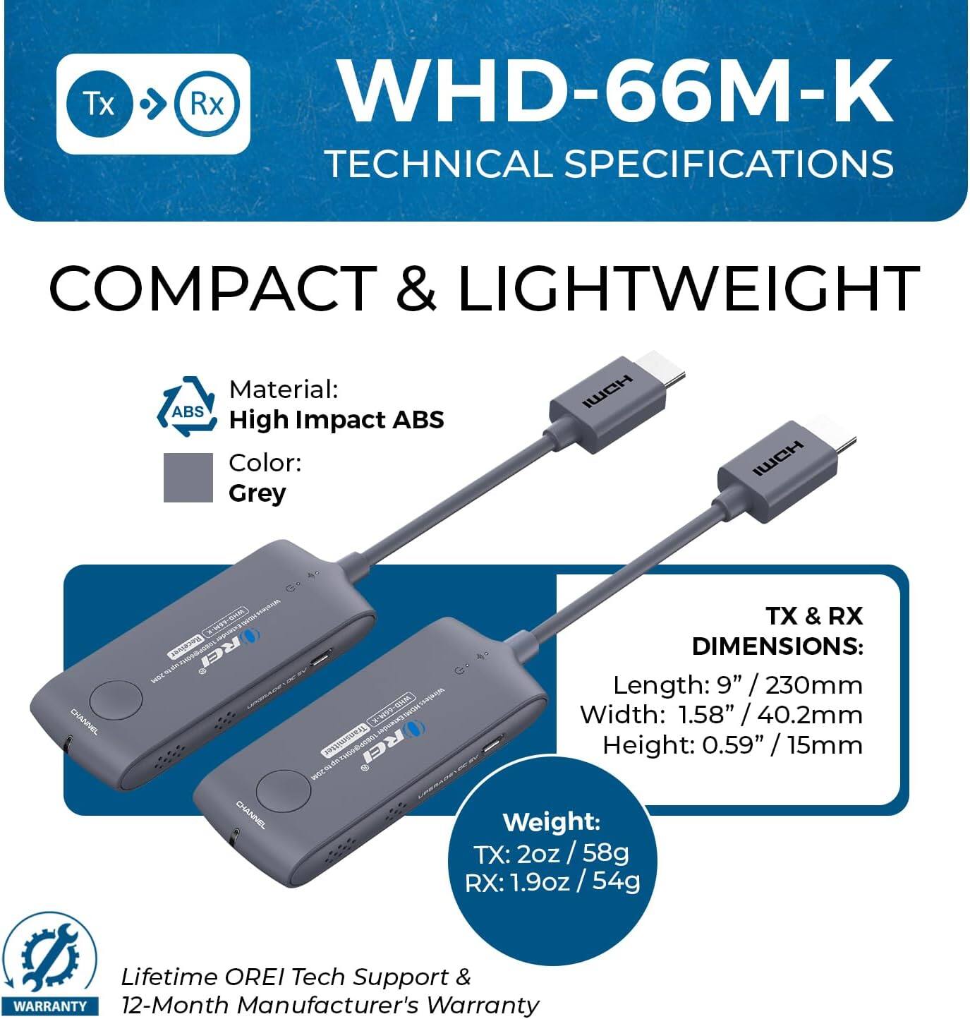 Tx Rx WHD-66M-K TECHNICAL SPECIFICATIONS COMPACT & LIGHTWEIGHT Material: High Impact ABS Color: Grey Tx Rx DIMENSIONS: Length: 9" /230mm Width: 1.58" /40.2mm Height: 0.59" /15mm Weight: TX: 2oz / 58g RX: 1.9oz /54g Lifetime OREI Tech Support & WARRANTY 12-Month Manufacturer's Warranty