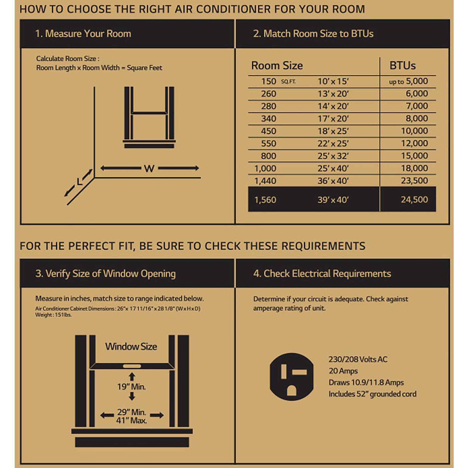 How to Choose the Right Air Conditioner for Your Room:
1. Measure Your Room: Calculate the room size in square feet.
2. Match Room Size to BTUs: Determine the appropriate BTU size based on the room size.
3. Verify Size of Window Opening: Measure the window opening in inches.
4. Check Electrical Requirements: Ensure that the circuit is adequate and matches the amperage rating of the air conditioner.
For the Perfect Fit, Be Sure to Check These Requirements:
1. Verify Size of Window Opening: Measure the window opening in inches.
2. Check Electrical Requirements: Determine if your circuit is adequate and matches the amperage rating of the air conditioner.
Air Conditioner Cabinet Dimensions: 26 11/16 x 28 1/8 (WxHxD)
Weight: 151 lbs
Window Size: Minimum 19" and maximum 41"
Voltage: 230/208 volts AC
Amperage: 20 amps
Draws: 10.9/1 amps
Includes: 52" grounded cord
Note: The image does not provide any information about BTUs, room size, or matching room size to BTUs.