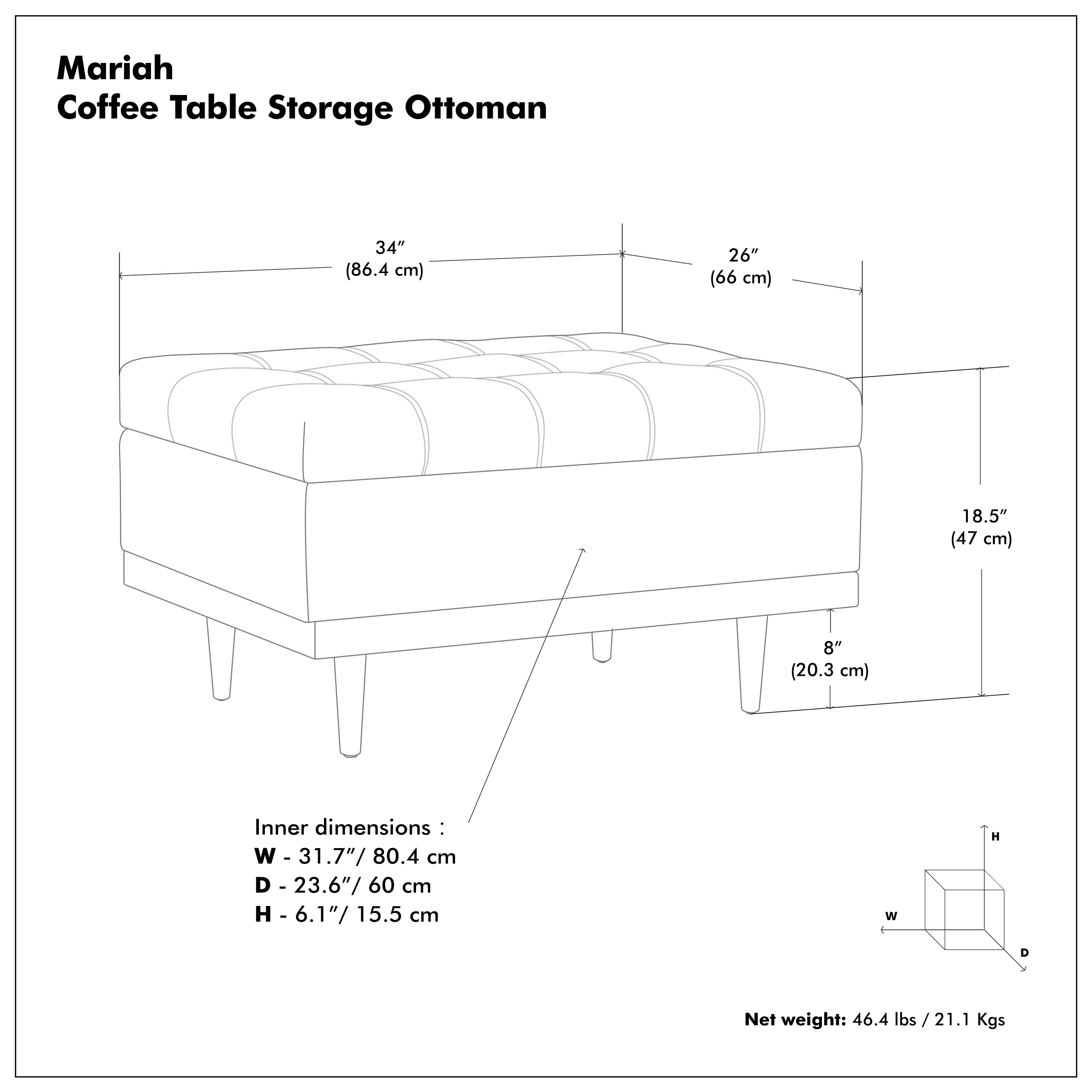 Mariah  
Coffee Table Storage Ottoman  

34" (86.4 cm)  
26" (66 cm)  
18.5" (47 cm)  
8" (20.3 cm)  

Inner dimensions:  
W - 31.7" / 80.4 cm  
D - 23.6" / 60 cm  
H - 6.1" / 15.5 cm  

Net weight: 46.4 lbs / 21.1 Kgs