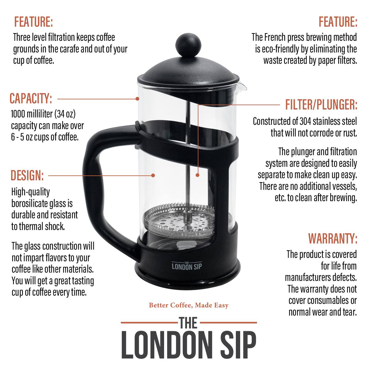 FEATURE: Three level filtration keeps coffee grounds in the carafe and out of your cup of coffee.
FEATURE: The French press brewing method is eco-friendly by eliminating the waste created by paper filters.
CAPACITY: 1000 milliliter (34 oz) capacity can make over 6-5 oz cups of coffee.
FILTER/PLUNGER: Constructed of 304 stainless steel that will not corrode or rust. The plunger and filtration system are designed to easily separate to make clean up easy. There are no additional vessels, etc. to clean after brewing.
DESIGN: High-quality borosilicate glass is durable and resistant to thermal shock. The glass construction will not impart flavors to your coffee like other materials. You will get a great tasting cup of coffee every time.
WARRANTY: The product is covered for life from manufacturers defects. The warranty does not cover consumables or normal wear and tear.
Better Coffee, Made Easy
THE LONDON SIP