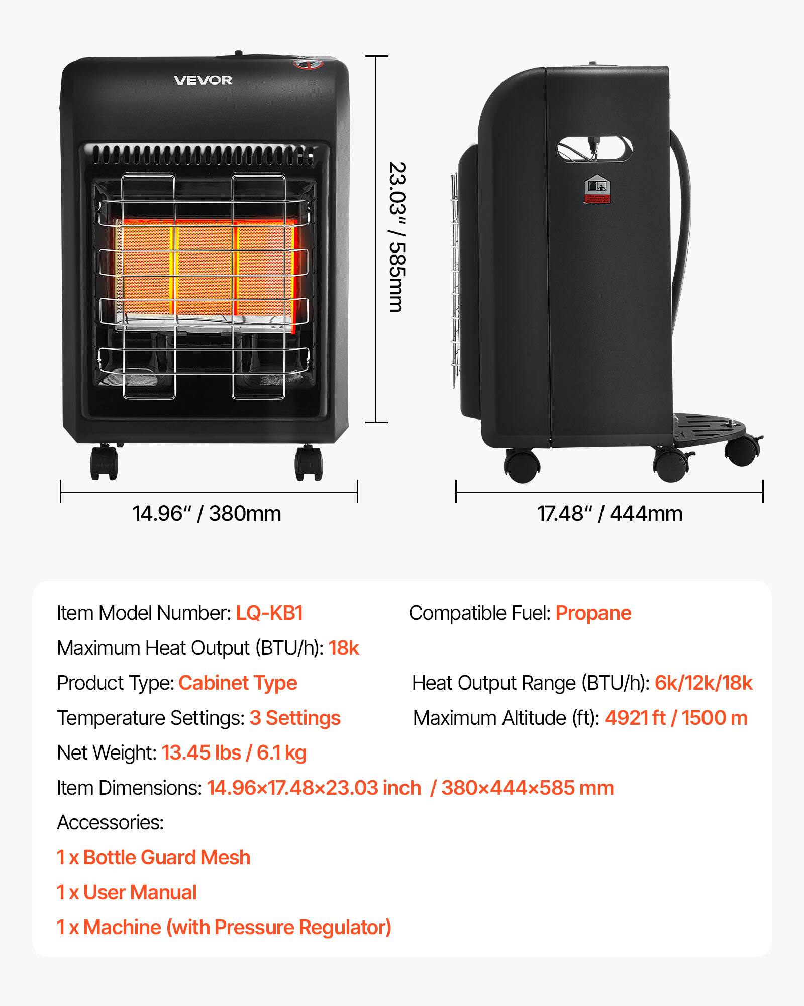 VEVOR

Item Model Number: LQ-KB1

Compatible Fuel: Propane

Maximum Heat Output (BTU/h): 18k

Product Type: Cabinet Type

Heat Output Range (BTU/h): 6k/12k/18k

Temperature Settings: 3 Settings

Maximum Altitude (ft): 4921 ft / 1500 m

Net Weight: 13.45 lbs / 6.1 kg

Item Dimensions: 14.96" x 17.48" x 23.03" inch / 380mm x 444mm x 585mm

Accessories:
- 1 x Bottle Guard Mesh
- 1 x User Manual
- 1 x Machine (with Pressure Regulator)