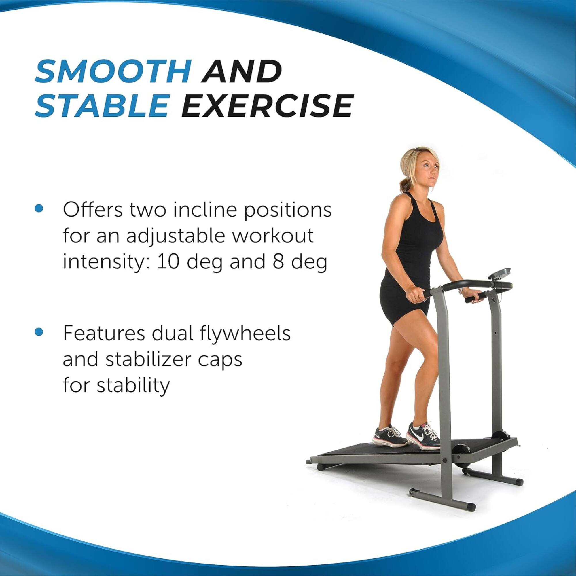 SMOOTH AND STABLE EXERCISE

- Offers two incline positions for an adjustable workout intensity: 10 deg and 8 deg
- Features dual flywheels and stabilizer caps for stability