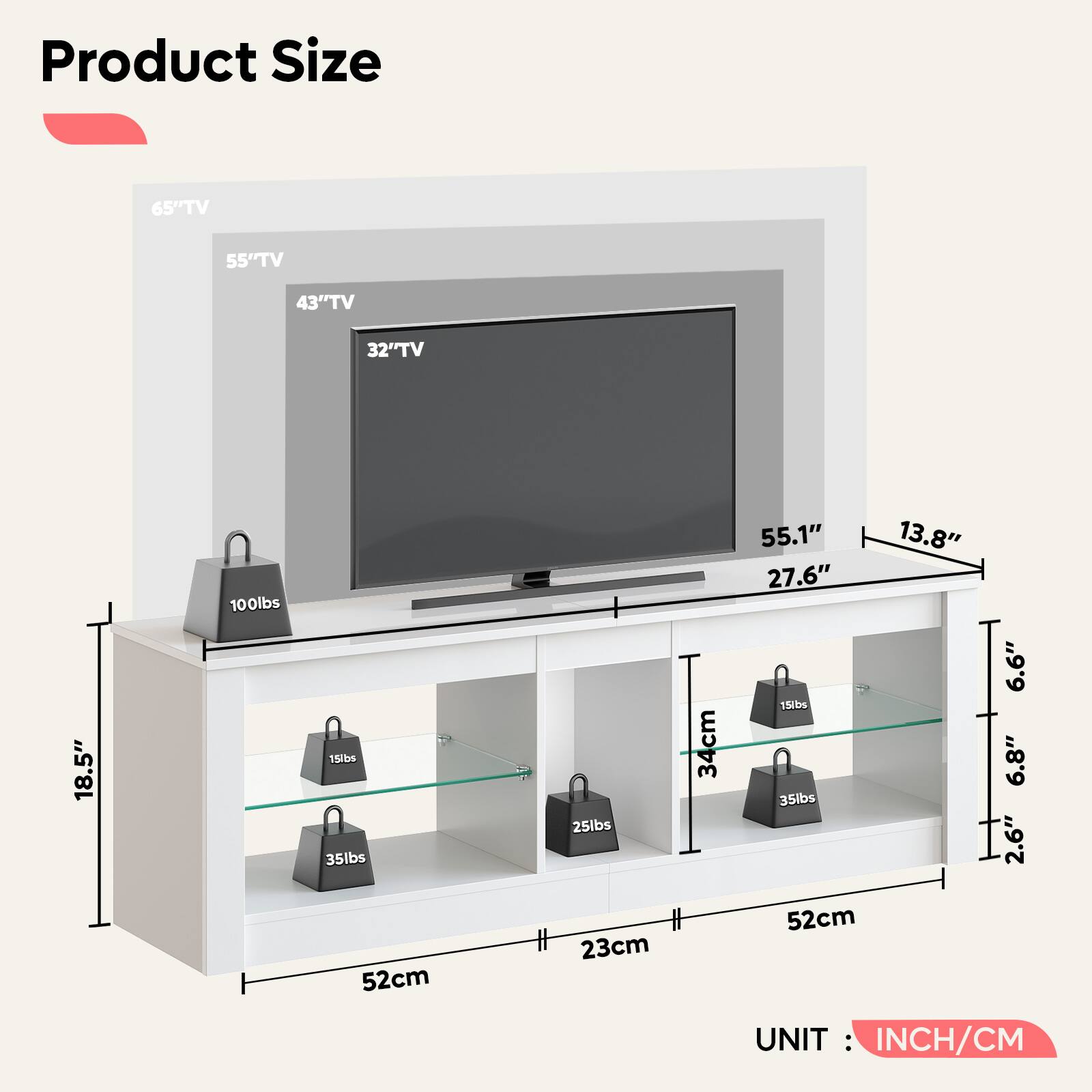 Product Size
- 65" TV
- 55" TV
- 43" TV
- 32" TV
Dimensions:
- Width: 55.1" (139.9 cm)
- Depth: 27.6" (69.9 cm)
- Height: 18.5" (47 cm)
- Shelf 1: 52 cm (20.5")
- Shelf 2: 23 cm (9")
- Shelf 3: 52 cm (20.5")
Weight Capacity:
- 100 lbs
- 35 lbs
- 25 lbs
- 15 lbs
Additional Dimensions:
- 13.8" (35 cm)
- 6.6" (16.8 cm)
- 6.8" (17.3 cm)
- 2.6" (6.6 cm)
UNIT: INCH/CM