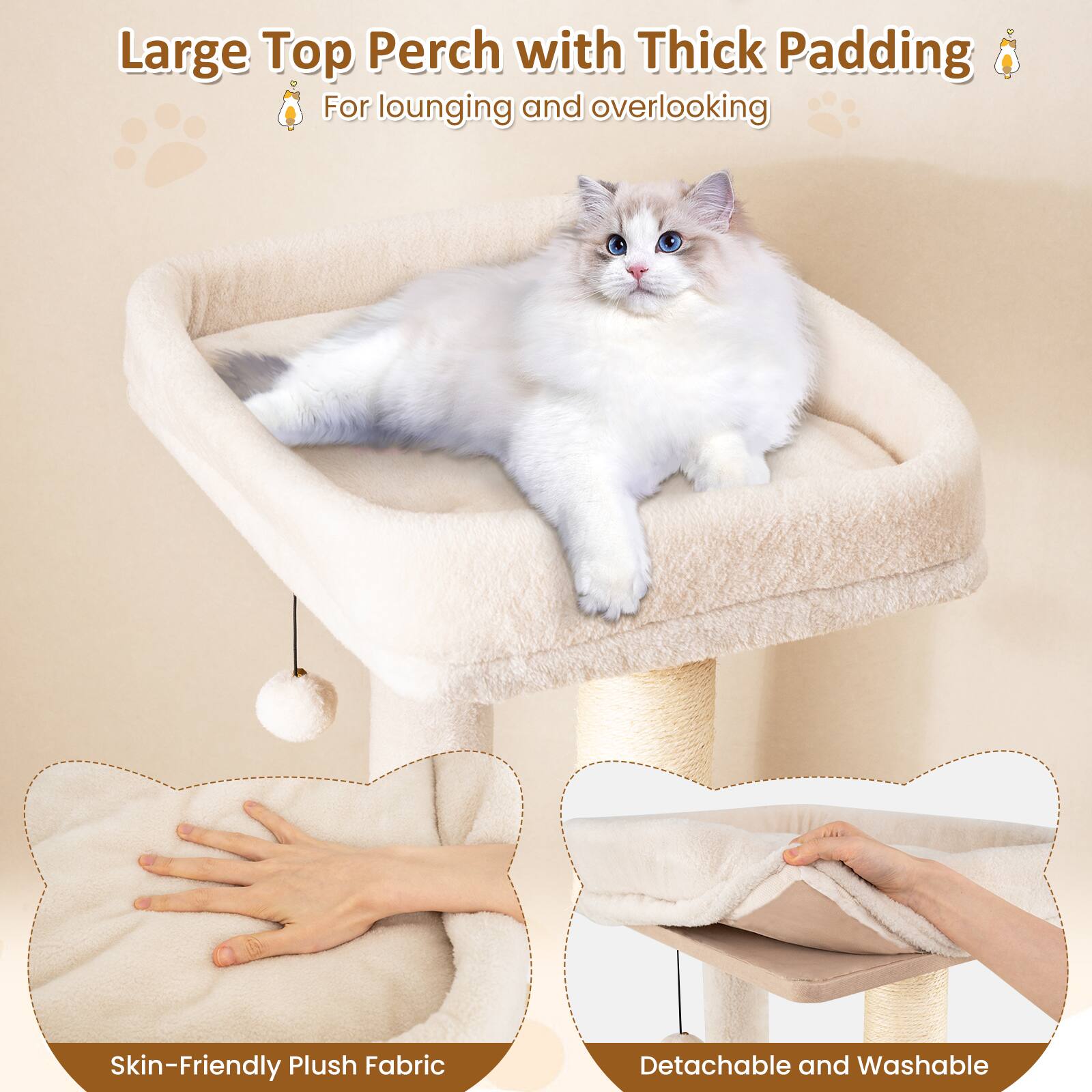 Large Top Perch with Thick Padding  
For lounging and overlooking  

Skin-Friendly Plush Fabric  

Detachable and Washable