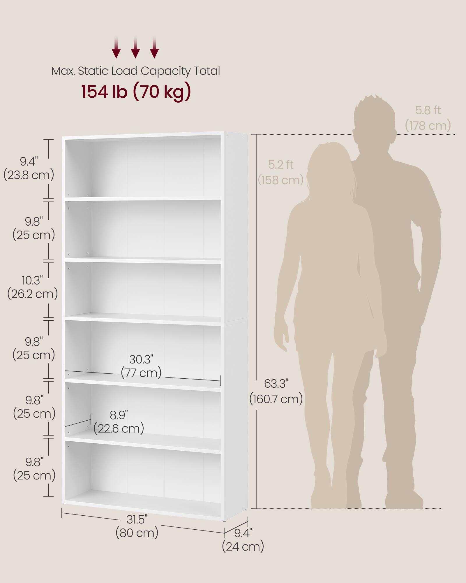 Max. Static Load Capacity Total 154 lb (70 kg)

5.8 ft (178 cm)

9.4" (23.8 cm)

5.2 ft (158 cm)

9.8" (25 cm)

10.3" (26.2 cm)

9.8" (25 cm)

9.8" (25 cm)

30.3" (77 cm)

8.9" (22.6 cm)

63.3" (160.7 cm)

9.8" (25 cm)

31.5" (80 cm)

9.4" (24 cm)