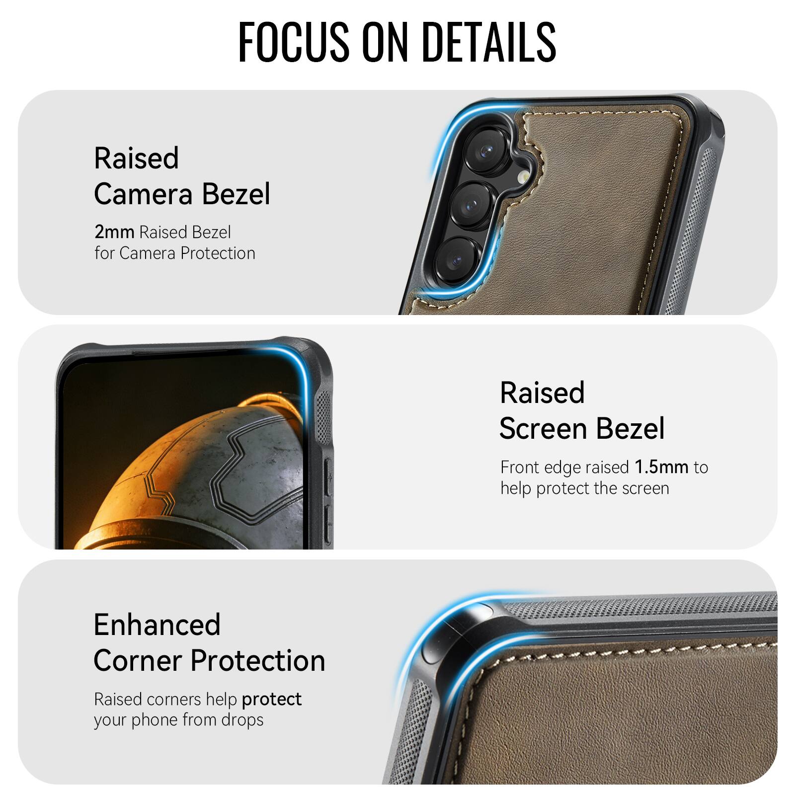 FOCUS ON DETAILS

Raised Camera Bezel
2mm Raised Bezel for Camera Protection

Raised Screen Bezel
Front edge raised 1.5mm to help protect the screen

Enhanced Corner Protection
Raised corners help protect your phone from drops