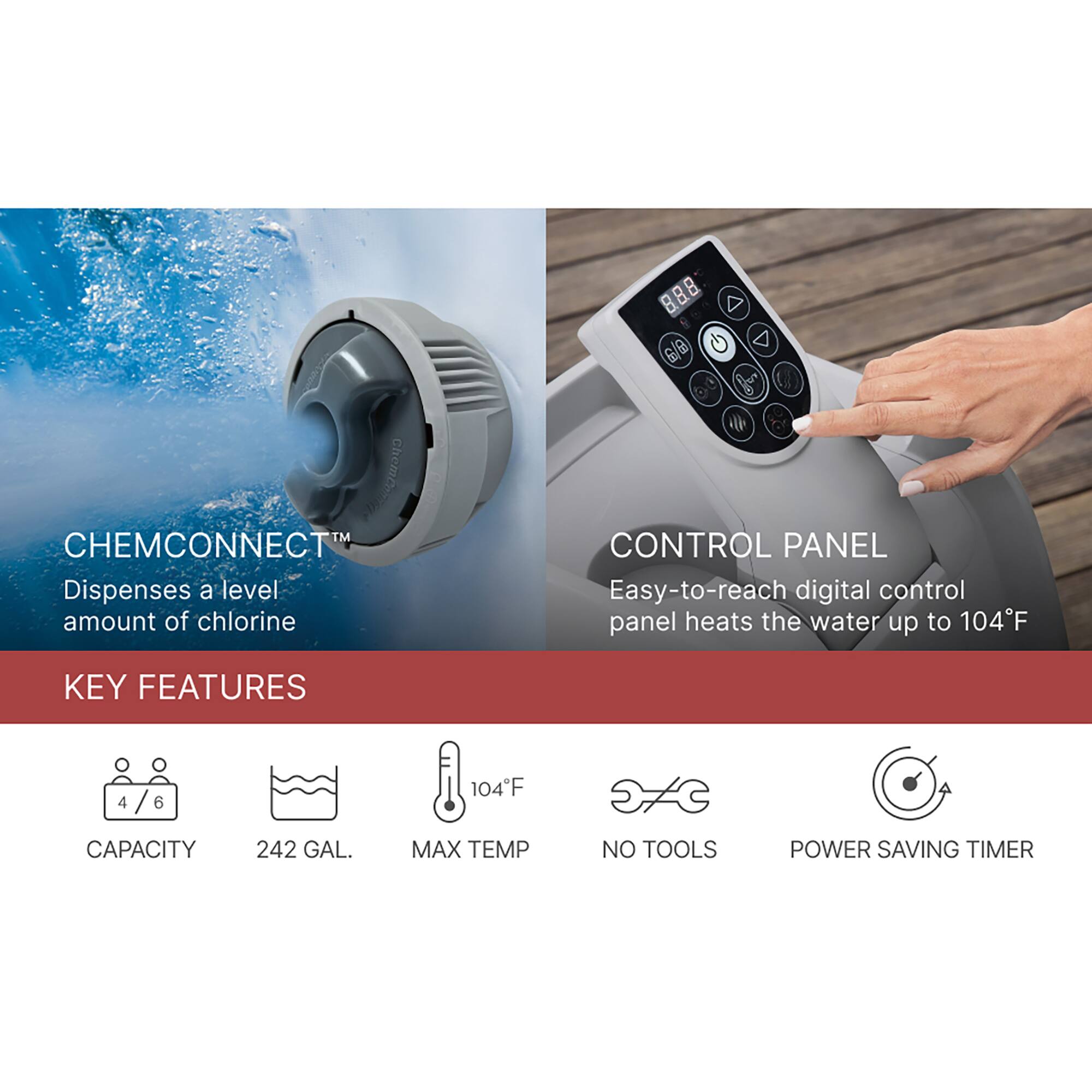 ChemConnect™ Dispenses a level amount of chlorine

CONTROL PANEL
Easy-to-reach digital control panel heats the water up to 104°F

KEY FEATURES
- CAPACITY: 4/6 242 GAL.
- MAX TEMP: 104°F
- NO TOOLS
- POWER SAVING TIMER