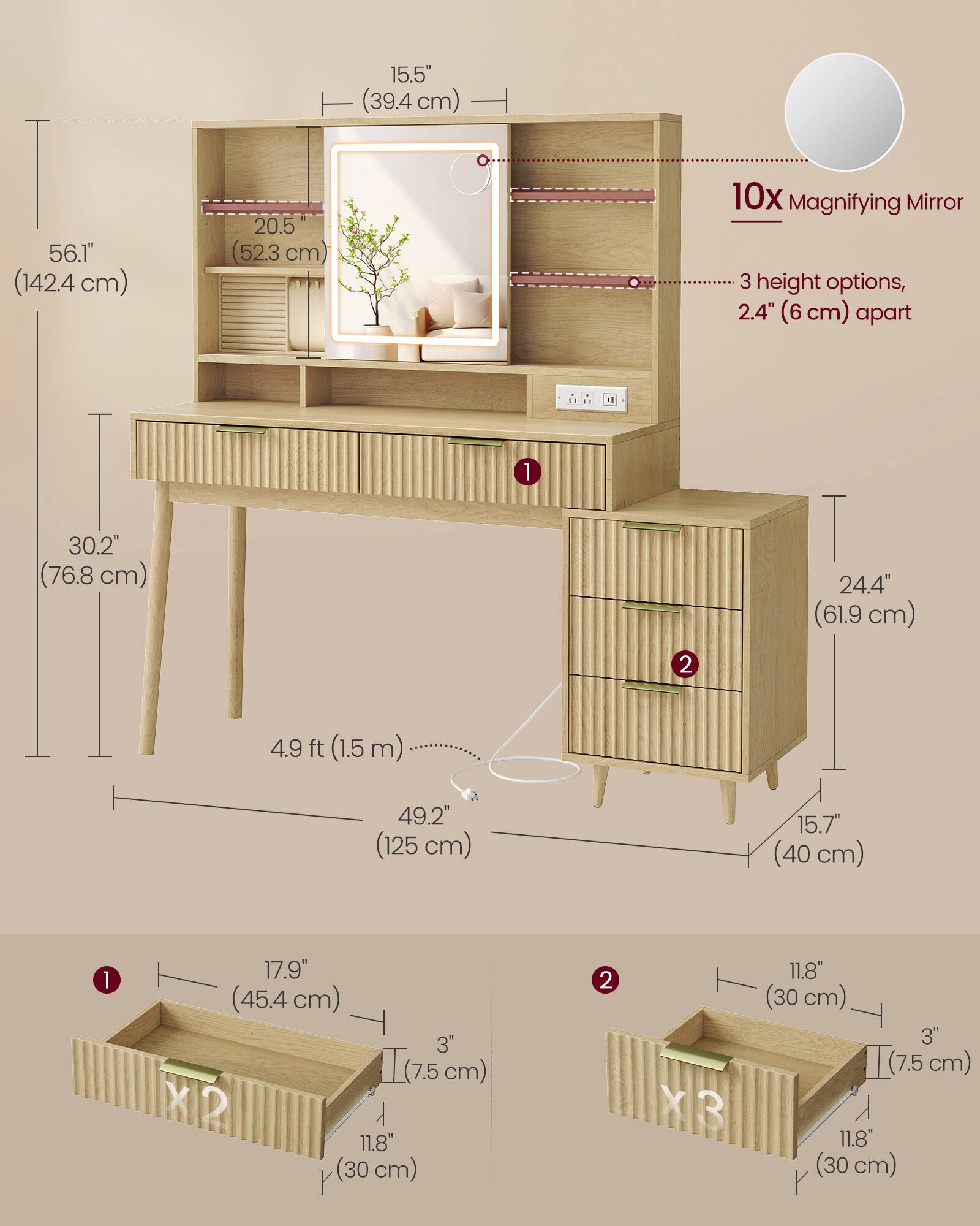 15.5" (39.4 cm)  
56.1" (142.4 cm)  
20.5" (52.3 cm)  
10x Magnifying Mirror  
3 height options, 2.4" (6 cm) apart  
1  
30.2" (76.8 cm)  
24.4" (61.9 cm)  
2  
4.9 ft (1.5 m)  
49.2" (125 cm)  
15.7" (40 cm)  
1  
17.9" (45.4 cm) 3" (7.5 cm) X2 11.8" (30 cm)  
2  
11.8" (30 cm) 3" (7.5 cm) X3 11.8" (30 cm)