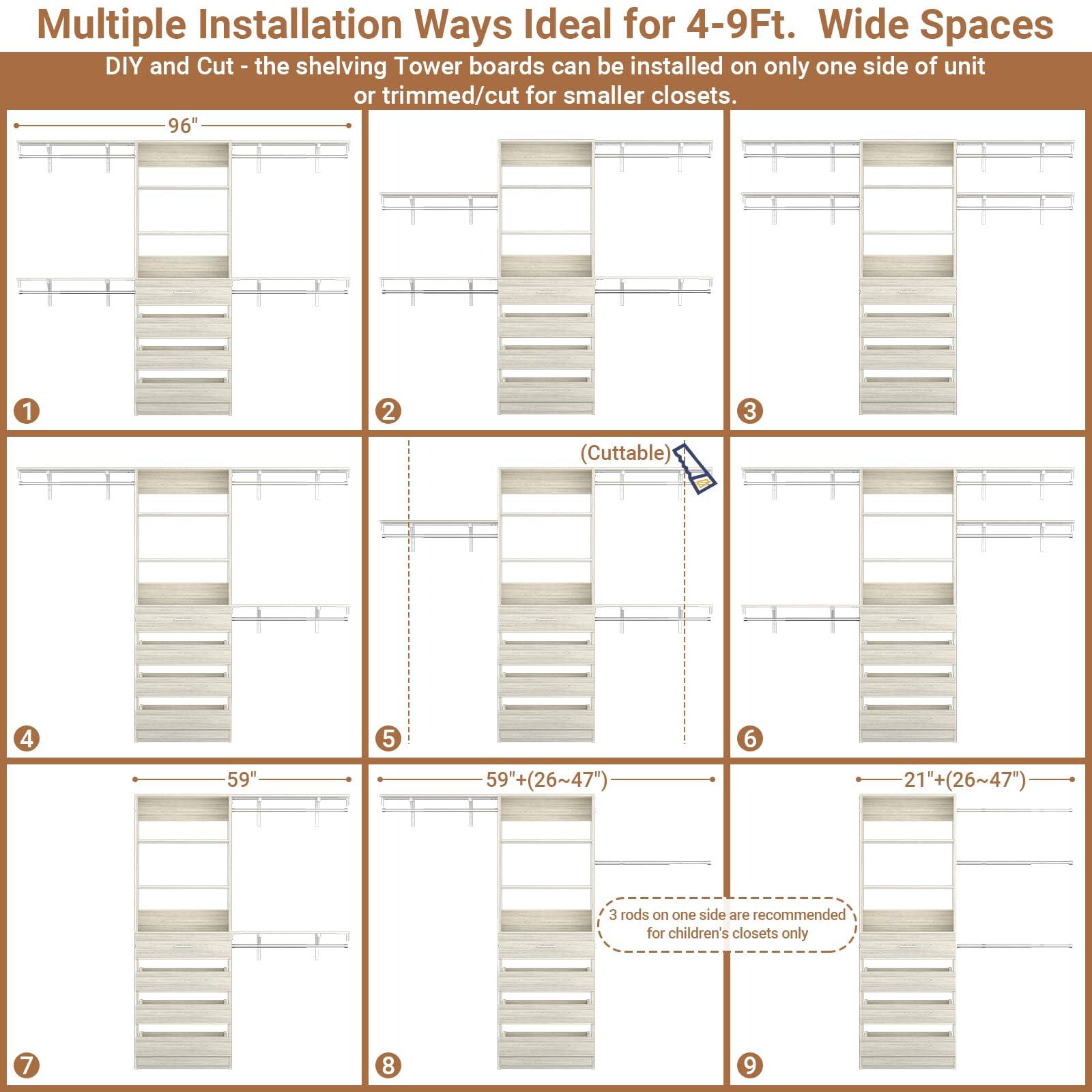Multiple Installation Ways Ideal for 4-9Ft. Wide Spaces

DIY and Cut - the shelving Tower boards can be installed on only one side of unit or trimmed/cut for smaller closets.

96" 1 2 3 (Cuttable) 4 5 6 59" 59" (26~47") 21"+ (26~47") 3 rods on one side are recommended for children's closets only 7 8 9