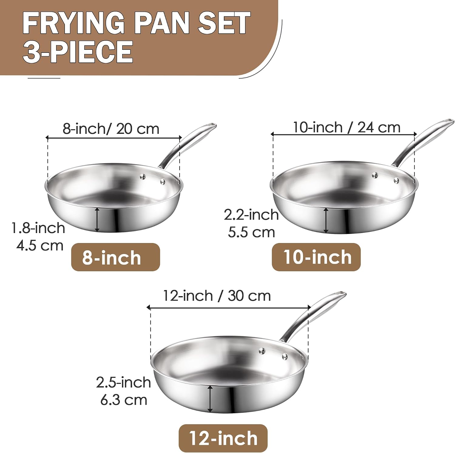 FRYING PAN SET 3-PIECE

8-inch / 20 cm
1.8-inch / 4.5 cm

10-inch / 24 cm
2.2-inch / 5.5 cm

12-inch / 30 cm
2.5-inch / 6.3 cm
