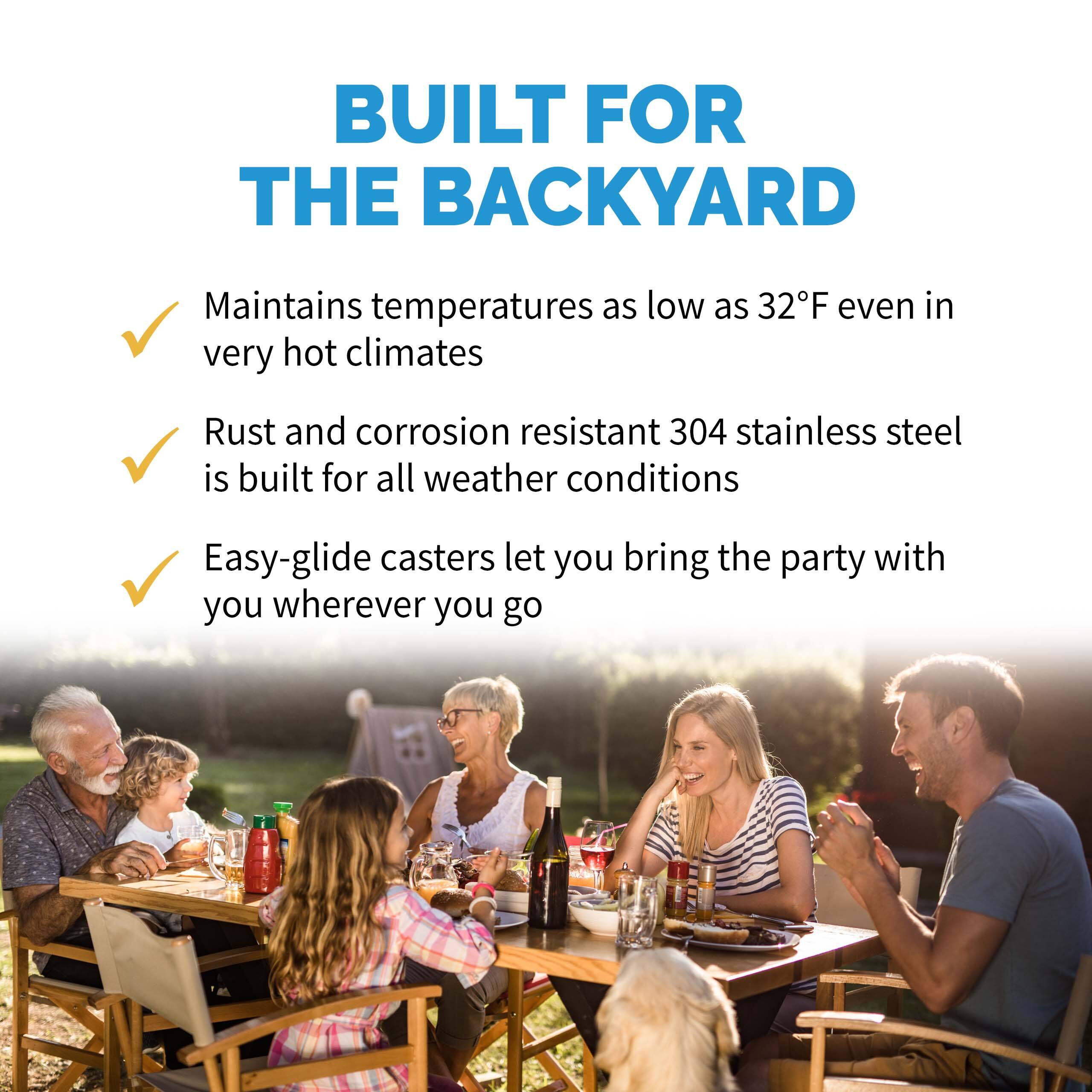BUILT FOR THE BACKYARD

- Maintains temperatures as low as 32°F even in very hot climates
- Rust and corrosion resistant 304 stainless steel is built for all weather conditions
- Easy-glide casters let you bring the party with you wherever you go