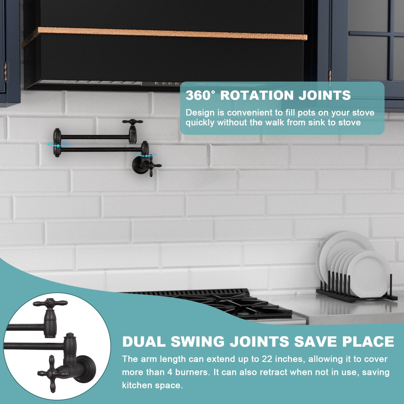 360° ROTATION JOINTS  
Design is convenient to fill pots on your stove quickly without the walk from sink to stove.

DUAL SWING JOINTS SAVE PLACE  
The arm length can extend up to 22 inches, allowing it to cover more than 4 burners. It can also retract when not in use, saving kitchen space.