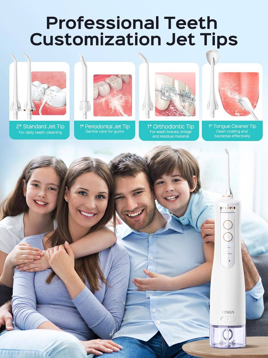 Professional Teeth Customization Jet Tips

- 2* Standard Jet Tip For daily teeth cleaning
- 1* Periodontal Jet Tip Gentle care for gums
- 1* Orthodontic Tip For wash braces, bridge and residual material
- 1* Tongue Cleaner Tip Clean coating and bacteria effectively

COSLUS