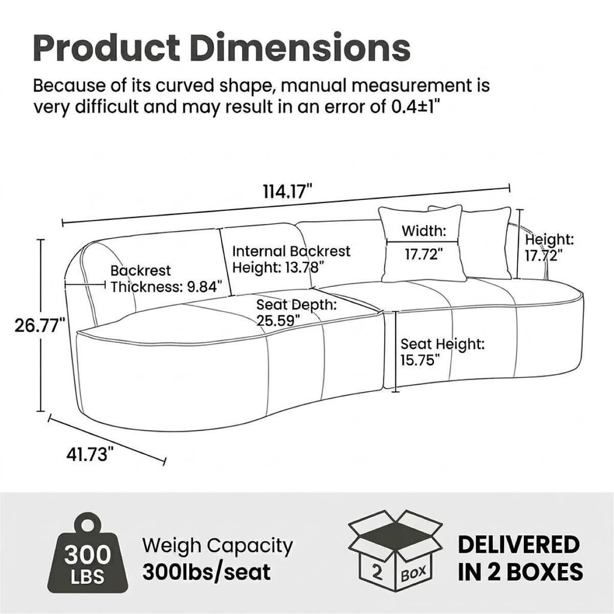 Product Dimensions: Because of its curved shape, manual measurement is very difficult and may result in an error of 0.41"

- 114.17"
- 26.77"
- 41.73"

Internal Backrest:
- Backrest Height: 13.78"
- Thickness: 9.84"
- Seat Depth: 25.59"
- Width: 17.72"
- Seat Height: 15.75"
- Height: 17.72"

Weight Capacity: 300lbs/seat

DELIVERED IN 2 BOXES