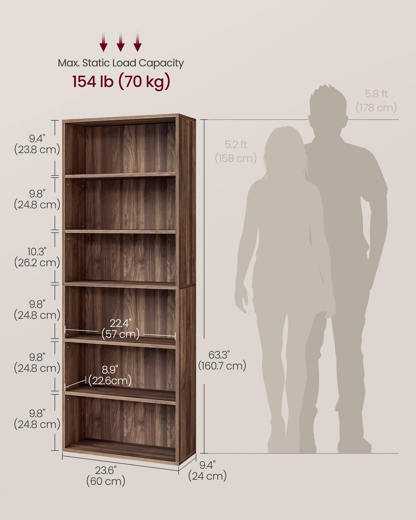 Max. Static Load Capacity: 154 lb (70 kg)

- Height: 5.8 ft (178 cm)
- Width: 5.2 ft (158 cm)
- Depth: 9.4" (24 cm)

Shelf Dimensions:
- 9.4" (23.8 cm) x 22.4" (57 cm) x 9.8" (24.8 cm)
- 9.8" (24.8 cm) x 22.4" (57 cm) x 9.8" (24.8 cm)
- 10.3" (26.2 cm) x 22.4" (57 cm) x 9.8" (24.8 cm)
- 9.8" (24.8 cm) x 22.4" (57 cm) x 9.8" (24.8 cm)
- 8.9" (22.6 cm) x 22.4" (57 cm) x 9.8" (24.8 cm)

Overall Dimensions:
-