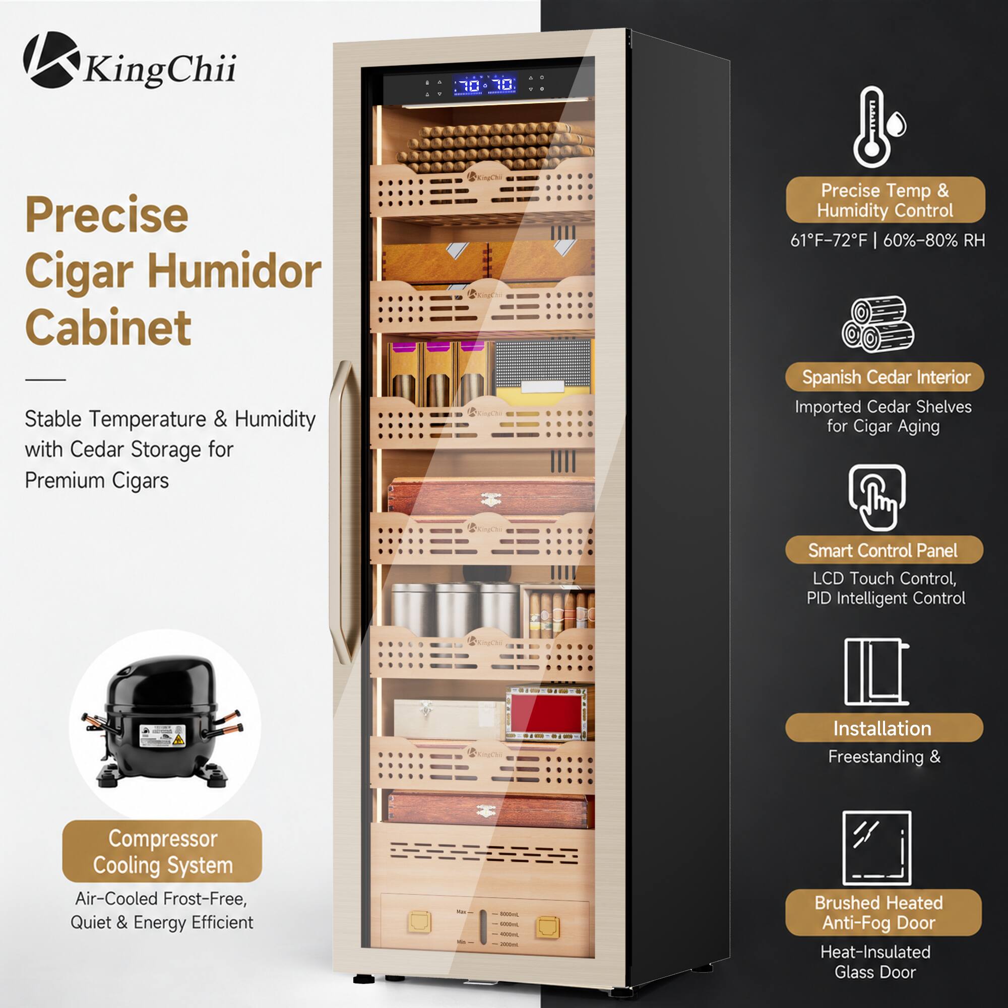KingChii

Precise Cigar Humidor Cabinet
Stable Temperature & Humidity with Cedar Storage for Premium Cigars

Precise Temp & Humidity Control
61°F-72°F | 60%-80% RH

Spanish Cedar Interior
Imported Cedar Shelves for Cigar Aging

Smart Control Panel
LCD Touch Control, PID Intelligent Control

Installation
Freestanding &

Compressor Cooling System
Air-Cooled Frost-Free, Quiet & Energy Efficient

Brushed Heated Anti-Fog Door
Heat-Insulated Glass Door