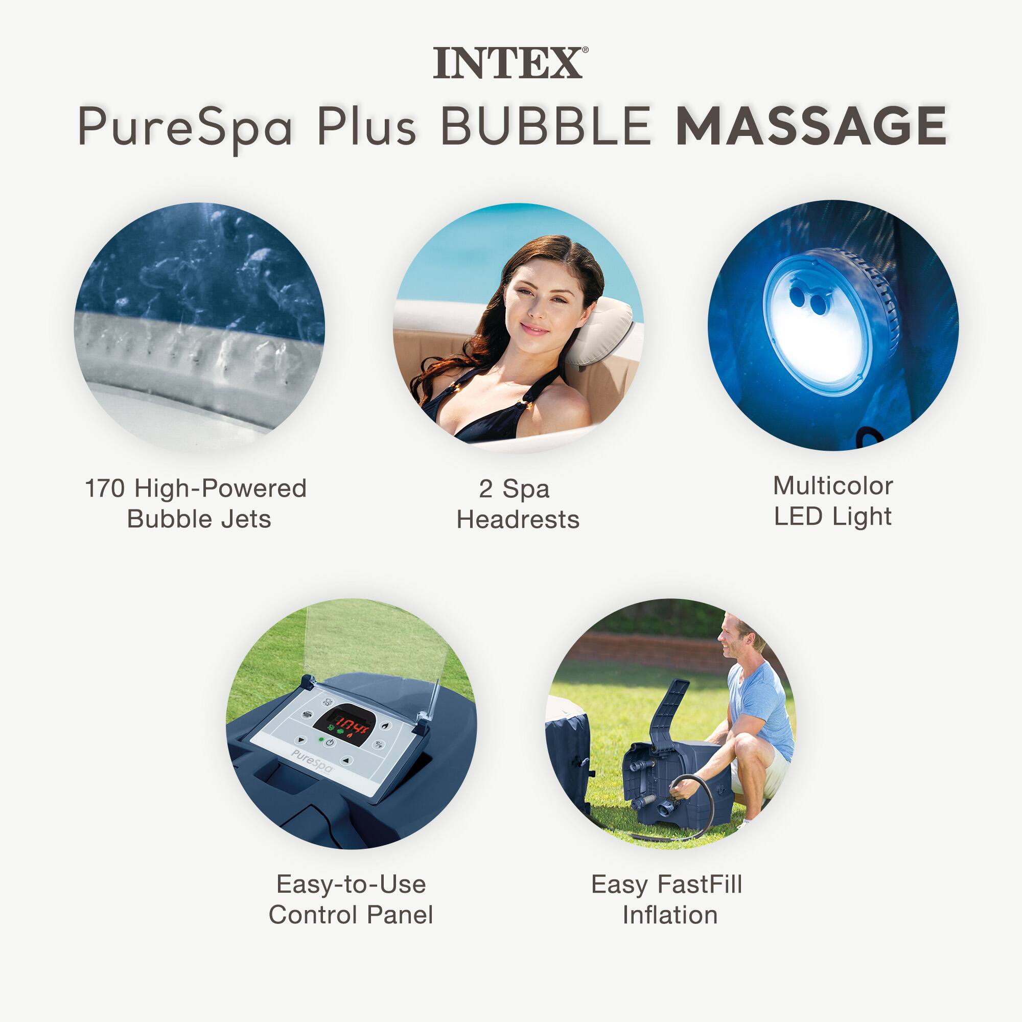 INTEX  
PureSpa Plus BUBBLE MASSAGE  

- 170 High-Powered Bubble Jets  
- 2 Spa Headrests  
- Multicolor LED Light  
- Easy-to-Use Control Panel  
- Easy FastFill Inflation