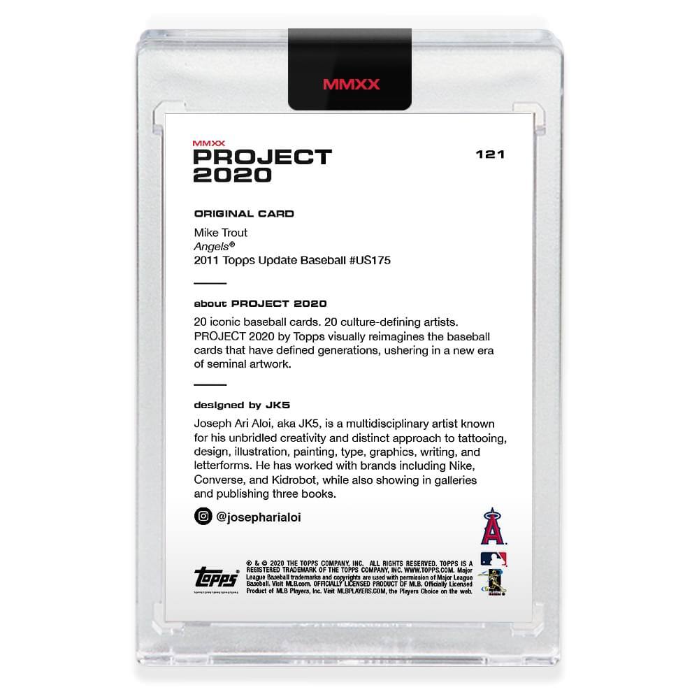**MMXX PROJECT 2020**

**121**

**ORIGINAL CARD**

Mike Trout  
Angels®  
2011 Topps Update Baseball #US175

---

**about PROJECT 2020**

20 iconic baseball cards, 20 culture-defining artists.  
PROJECT 2020 by Topps visually reimagines the baseball cards that have defined generations, ushering in a new era of seminal artwork.

---

**designed by JK5**

Joseph Ari Aloi, aka JK5, is a multidisciplinary artist known for his unbridled creativity and distinct approach to tattooing, design, illustration, painting, type, graphics, writing, and letterforms. He has worked with brands including Nike, Converse, and Kidrobot, while also showing in galleries and publishing three books.  
@josepharialoi

---

**© & ™ 2020 THE TOPPS COMPANY INC. ALL RIGHTS RESERVED. TOPPS IS A REGISTERED TRADEMARK OF THE TOPPS COMPANY INC. WWW.TOPPS.COM**

**MAJOR LEAGUE BASEBALL trademarks and copyrights are used with permission of Major League Baseball. OFFICIALLY LICENSED PRODUCT OF MLB PLAYERS, INC.