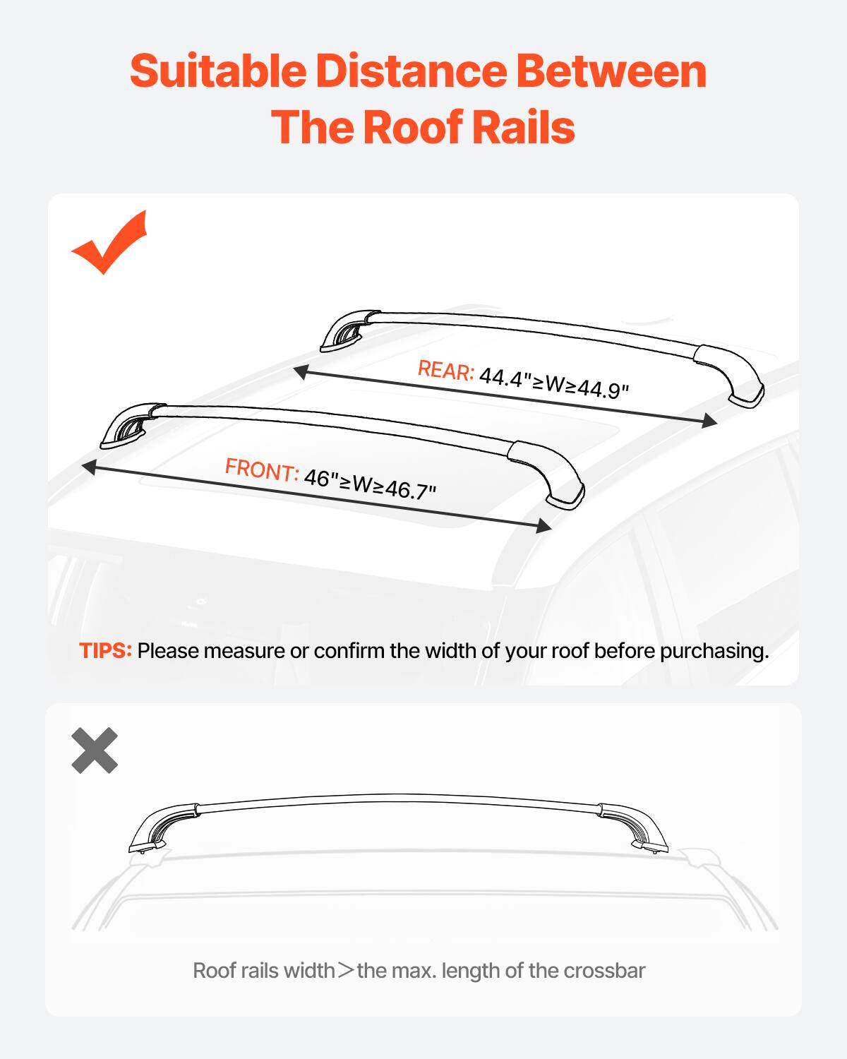 Suitable Distance Between The Roof Rails
REAR: 44.4"≥W≥44.9"
FRONT: 46"≥W≥46.7"
TIPS: Please measure or confirm the width of your roof before purchasing.
X Roof rails width > the max. length of the crossbar