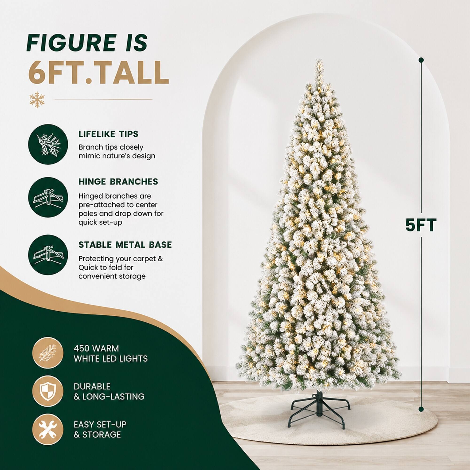 FIGURE IS 6FT.TALL

LIFELIKE TIPS
Branch tips closely mimic nature's design

HINGE BRANCHES
Hinged branches are pre-attached to center poles and drop down for quick set-up

STABLE METAL BASE
Protecting your carpet & Quick to fold for convenient storage

5FT

450 WARM WHITE LED LIGHTS

DURABLE & LONG-LASTING

EASY SET-UP & STORAGE
