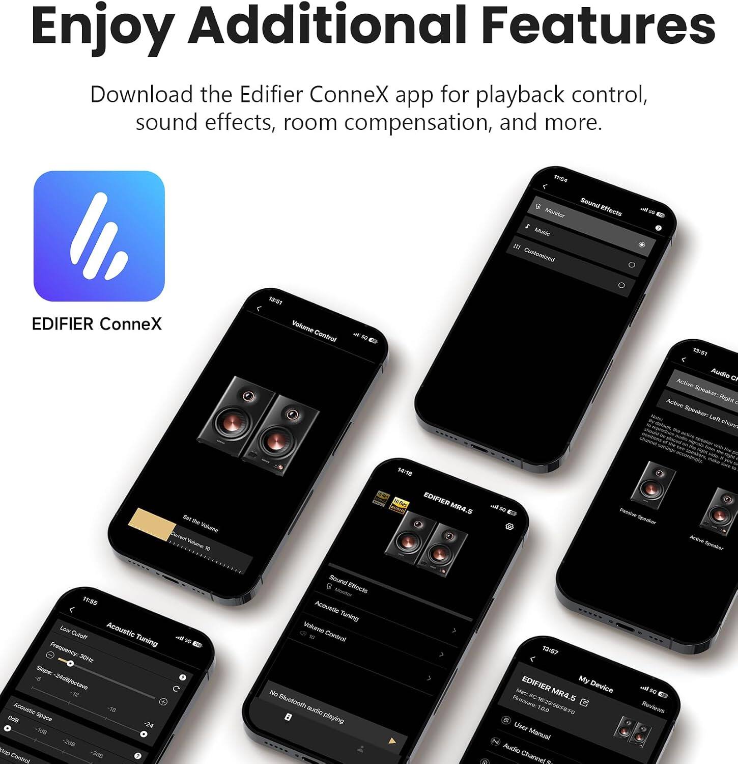 Enjoy Additional Features

Download the Edifier ConneX app for playback control, sound effects, room compensation, and more.

11:54 Sound Effects Monitor Music OIL Customized
EDIFIER ConneX Set Rice Valume Current Volume: 10
13:51 Volume Control
S
14:18 EDIFIER MR4.5
5G
13:51 Audio Ch Active Speaker: Right Active Vector Speaker: Left - the chans should channel glaces ap totakes evst State, van a right Passion Speaker Active Speaker
11:55 Low Cutoff Acoustic Frequency: Tuning 30Hz Slope: -6 -24dB(octave -12 Acoustic Space -18 0dB -24 -168 -268 top -3dB Control
off 50
Sound Effects Menter Acoustic Tuning Volume Control No Bluetooth audio playing
13:57 EDIFIER My Mac: MR4.5 Device France 6C:18:29:56:FRFO 10.0  User Manual Audio Channel