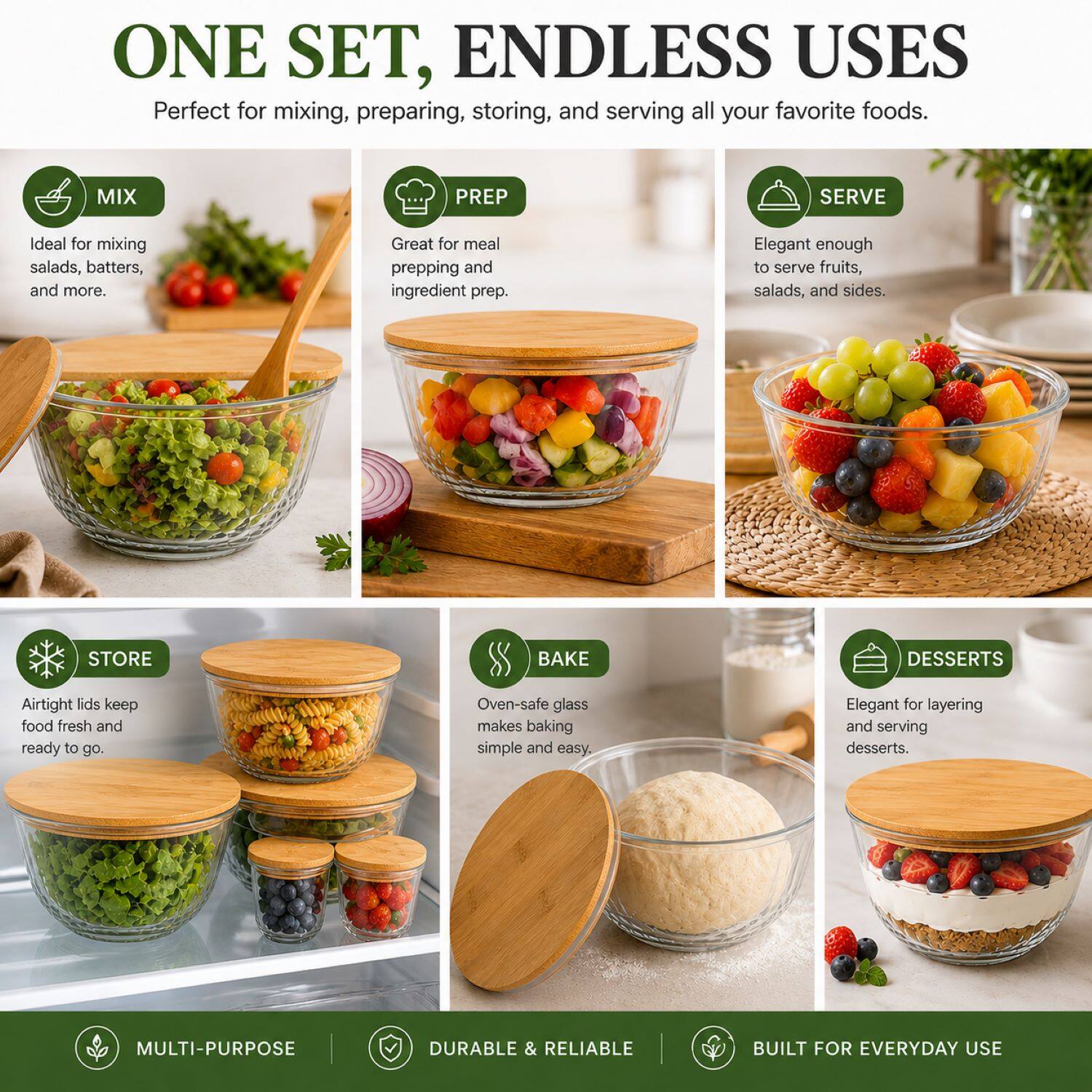 ONE SET, ENDLESS USES  
Perfect for mixing, preparing, storing, and serving all your favorite foods.

- MIX  
  Ideal for mixing salads, batters, and more.

- PREP  
  Great for meal prepping and ingredient prep.

- SERVE  
  Elegant enough to serve fruits, salads, and sides.

- STORE  
  Airtight lids keep food fresh and ready to go.

- BAKE  
  Oven-safe glass makes baking simple and easy.

- DESSERTS  
  Elegant for layering and serving desserts.

MULTI-PURPOSE  
DURABLE & RELIABLE  
BUILT FOR EVERYDAY USE