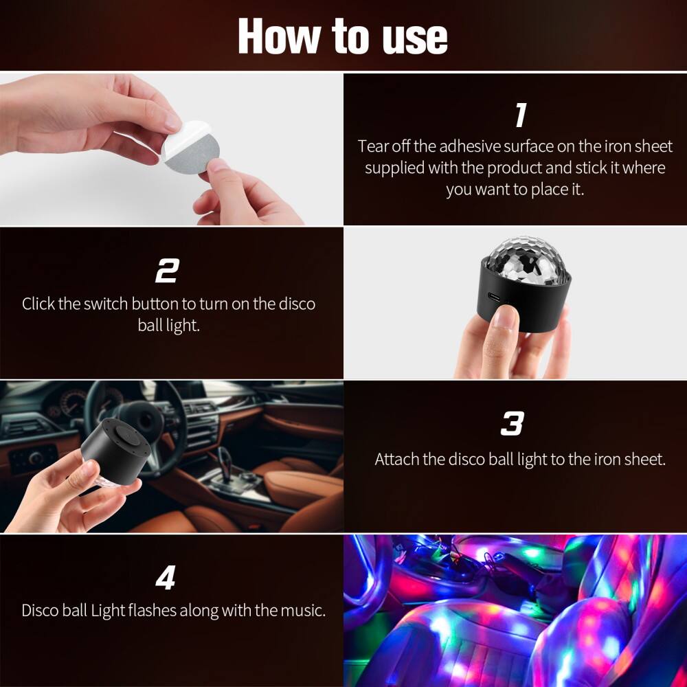 How to use

1. Tear off the adhesive surface on the iron sheet supplied with the product and stick it where you want to place it.

2. Click the switch button to turn on the disco ball light.

3. Attach the disco ball light to the iron sheet.

4. Disco ball Light flashes along with the music.