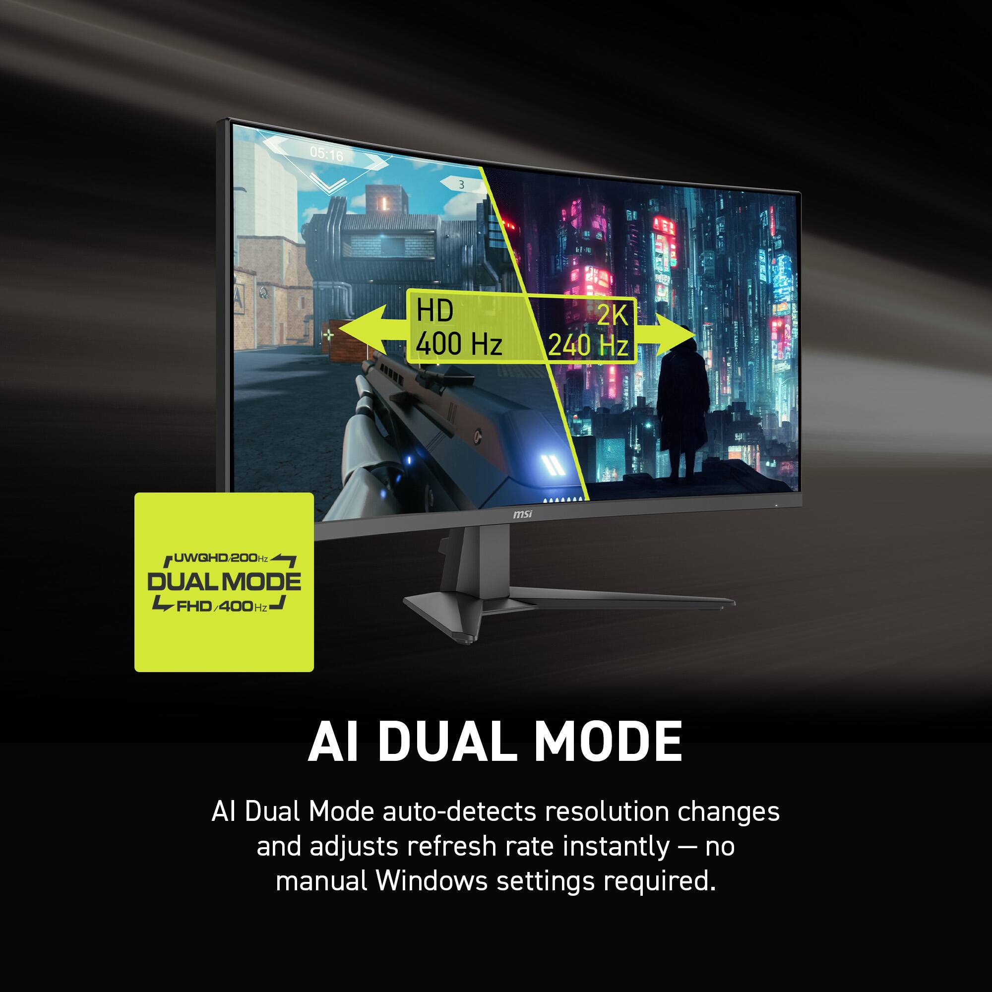 05:16 E HD 400 Hz 2K 240 Hz ms UWGHD.200 DUAL MODE FHD/400Hz

AI DUAL MODE
AI Dual Mode auto-detects resolution changes and adjusts refresh rate instantly - no manual Windows settings required.