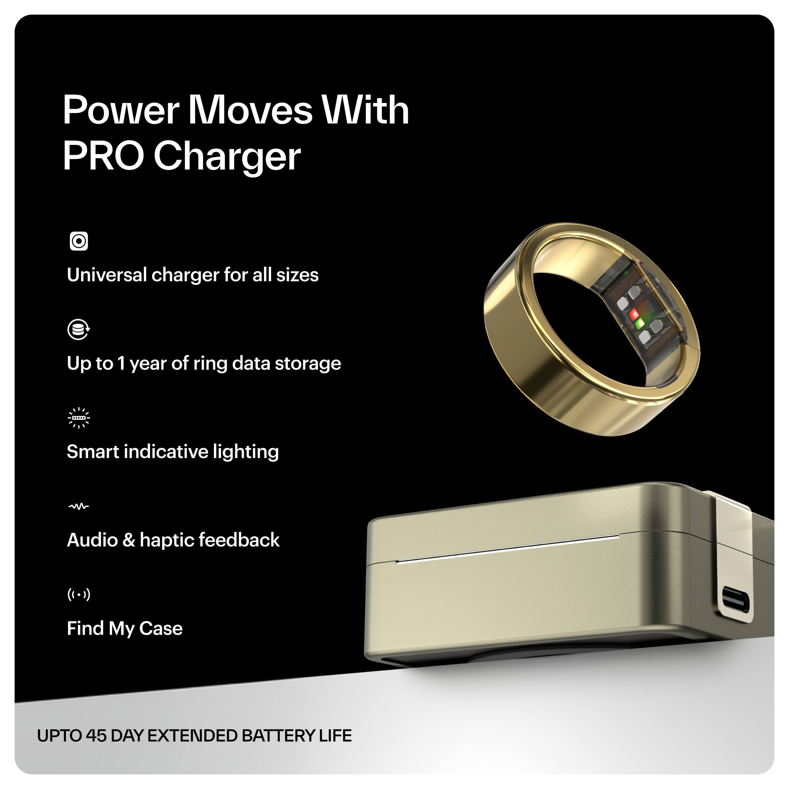 Power Moves With PRO Charger

- Universal charger for all sizes
- Up to 1 year of ring data storage
- Smart indicative lighting
- Audio & haptic feedback
- Find My Case

UPTO 45 DAY EXTENDED BATTERY LIFE