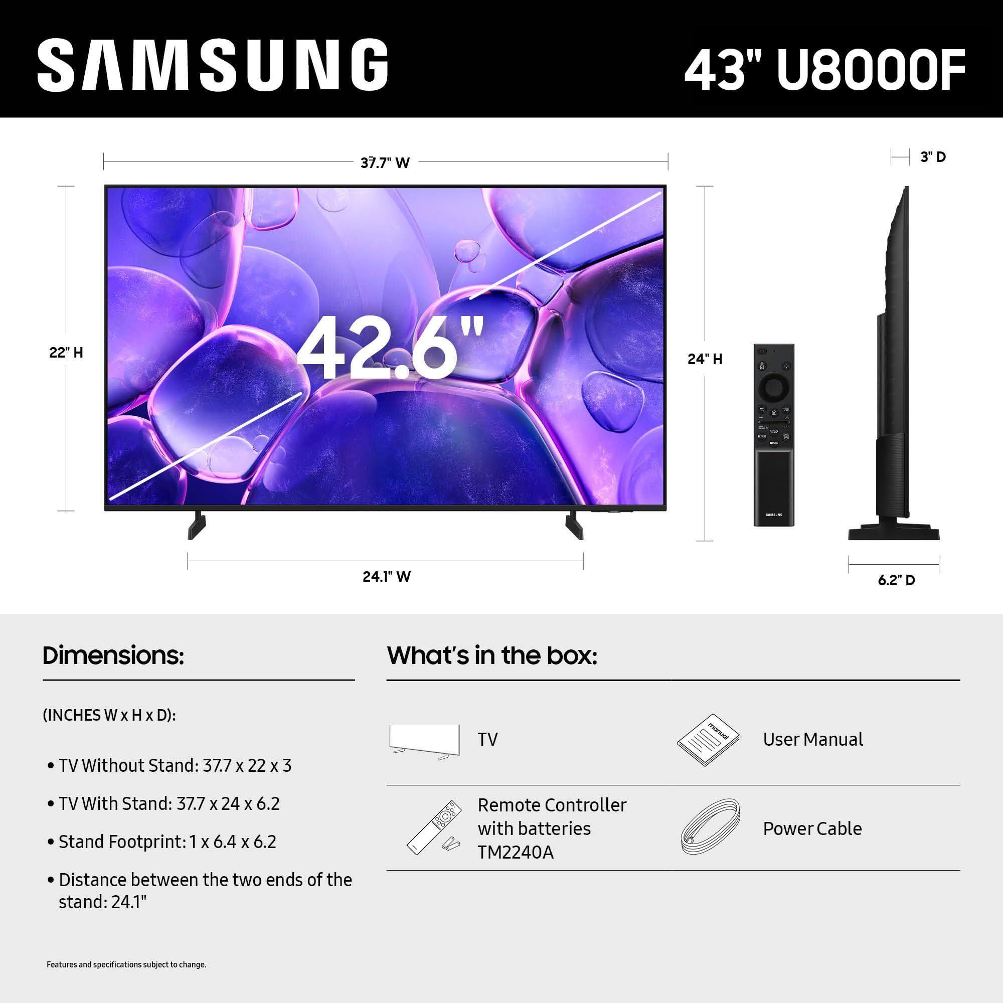 SAMSUNG 43" U8000F

Dimensions:
- TV Without Stand: 37.7" W x 22" H x 3" D
- TV With Stand: 37.7" W x 24" H x 6.2" D
- Stand Footprint: 1" x 6.4" x 6.2"
- Distance between the two ends of the stand: 24.1"

What's in the box:
- TV
- User Manual
- Remote Controller with batteries TM2240A
- Power Cable

Features and specifications subject to change.