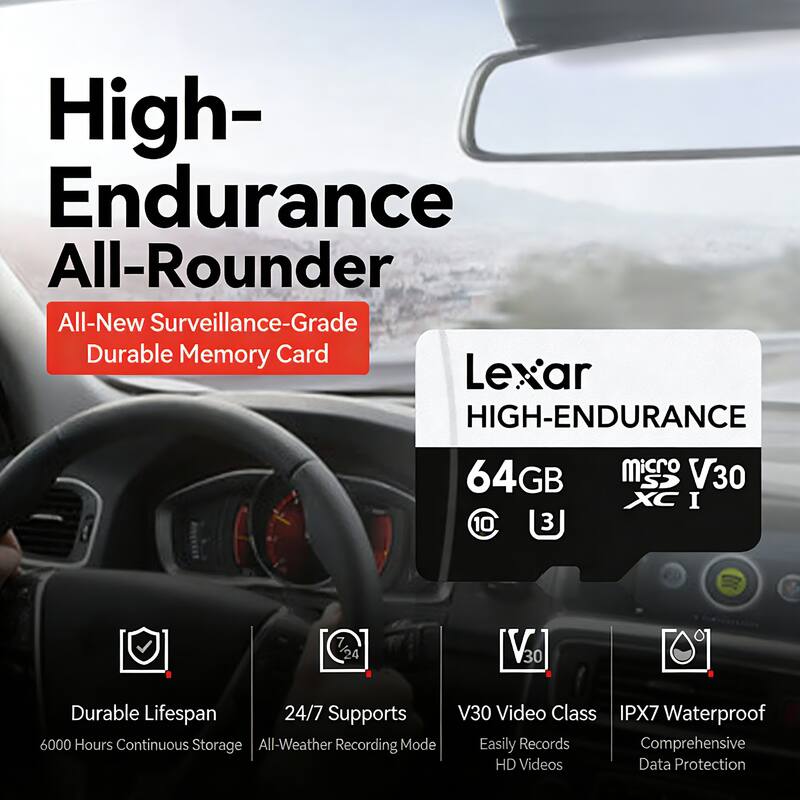 High-Endurance All-Rounder  
All-New Surveillance-Grade Durable Memory Card  

Lexar HIGH-ENDURANCE  
64GB MicroSDXC I V30  

- Durable Lifespan: 6000 Hours Continuous Storage  
- 24/7 Supports All-Weather Recording Mode  
- V30 Video Class: Easily Records Comprehensive HD Videos  
- IPX7 Waterproof: Comprehensive Data Protection