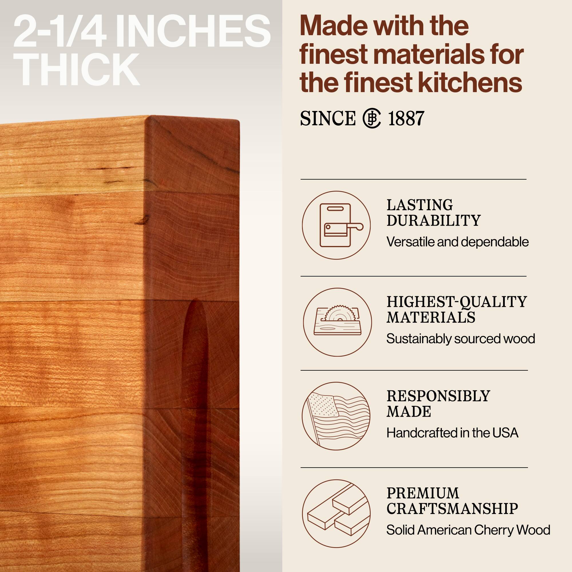 2-1/4 INCHES THICK

Made with the finest materials for the finest kitchens SINCE 1887

- LASTING DURABILITY
  Versatile and dependable

- HIGHEST-QUALITY MATERIALS
  Sustainably sourced wood

- RESPONSIBLY MADE
  Handcrafted in the USA

- PREMIUM CRAFTSMANSHIP
  Solid American Cherry Wood