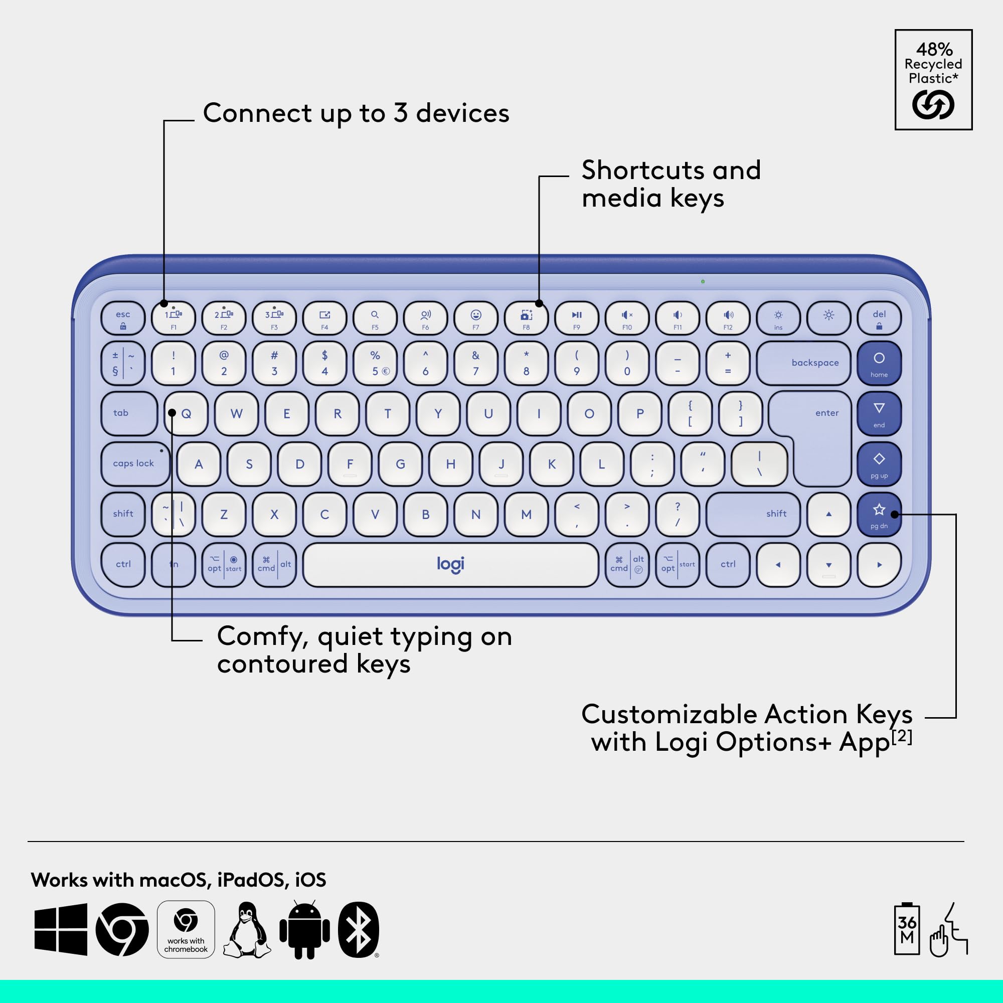 48% Recycled Plastic*  
Connect up to 3 devices  
Shortcuts and media keys  
Comfy, quiet typing on contoured keys  
Customizable Action Keys with Logi Options+ App [2]  
Works with macOS, iPadOS, iOS  

*48% Recycled Plastic*  
Connect up to 3 devices  
Shortcuts and media keys  
Comfy, quiet typing on contoured keys  
Customizable Action Keys with Logi Options+ App [2]  
Works with macOS, iPadOS, iOS