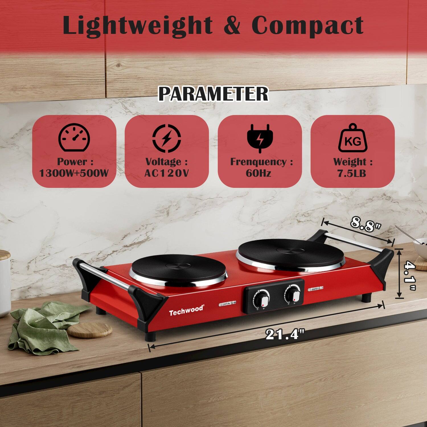 Lightweight & Compact

PARAMETER

- Power: 1300W+500W
- Voltage: AC120V
- Frequency: 60Hz
- Weight: 7.5LB

Techwood

Dimensions:
- 21.4" (length)
- 8.8" (width)
- 4.1" (height)