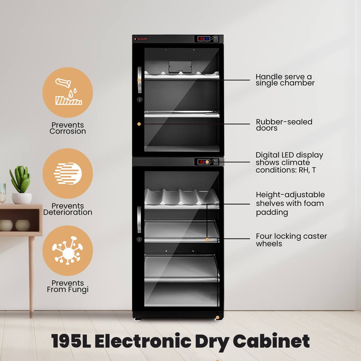 SAE * Handle serve a single chamber  
Prevents Corrosion  
Rubber-sealed doors  
Digital LED display shows climate conditions: RH, T  
Prevents Deterioration  
Height-adjustable shelves with foam padding  
Four locking caster wheels  
Prevents From Fungi  
195L Electronic Dry Cabinet
