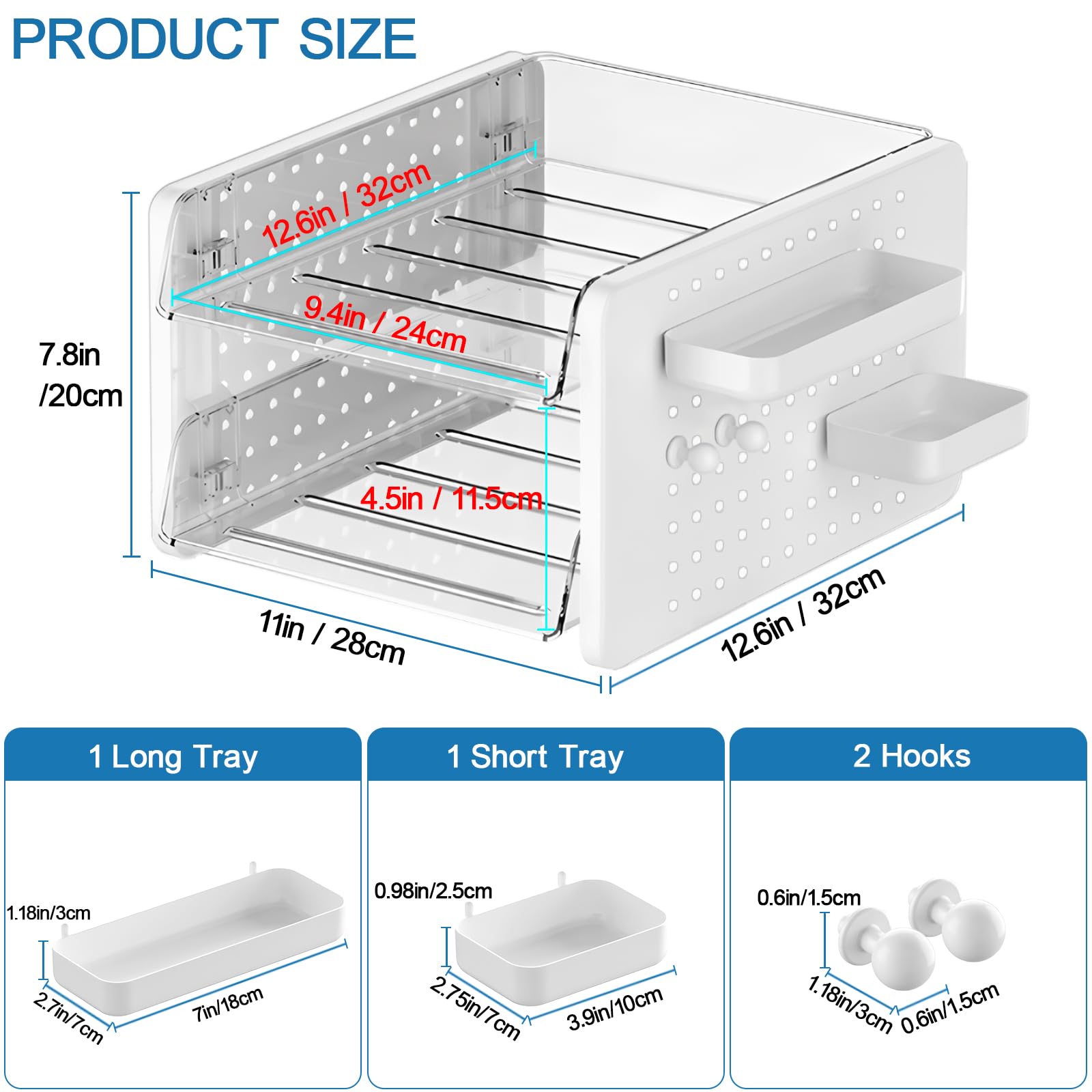 **PRODUCT SIZE**

- **Main Unit:**
  - Width: 12.6in / 32cm
  - Depth: 11in / 28cm
  - Height: 7.8in / 20cm
  - Shelf 1: 9.4in / 24cm
  - Shelf 2: 4.5in / 11.5cm

- **Trays:**
  - 1 Long Tray:
    - Length: 7in / 18cm
    - Width: 2.7in / 7cm
    - Height: 1.18in / 3cm
  - 1 Short Tray:
    - Length: 3.9in / 10cm
    - Width: 2.75in / 7cm
    - Height: 0.98in / 2.5cm

- **Hooks:**
  - Diameter: 0.6in / 1.5cm
  - Spacing: 1.18in / 3cm