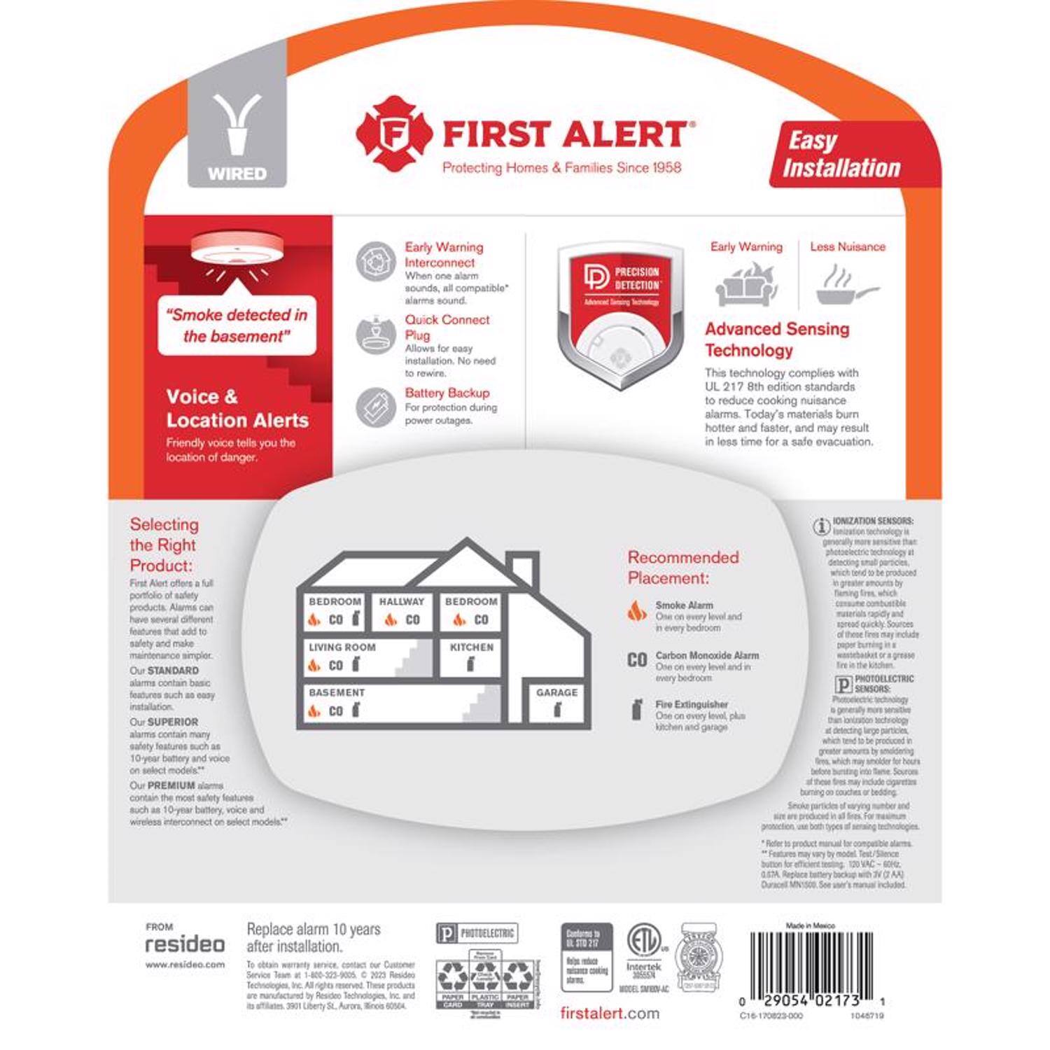 WIRED FIRST ALERT  
Protecting Homes & Families Since 1958  
Easy Installation  

"Smoke detected in the basement"  
Voice & Location Alerts  
Friendly voice tells you the location of danger.  

Early Warning Interconnect  
When one alarm sounds, all compatible alarms sound.  

Quick Connect Plug  
Allows for easy installation without rewiring.  

Battery Backup  
Protection during power outages.  

PRECISION DETECTION  
Early Warning  
Less Nuisance  
Advanced Sensing Technology  
This technology complies with UL 217 8th edition standards to reduce cooking nuisance alarms. Today's materials burn hotter and faster and may result in less time for safe evacuation.  

Selecting the Right Product:  
FIRST ALERT offers a full portfolio of safety alarms with several different features that add to safety and make maintenance simpler.  

Our STANDARD alarms contain basic features such as easy installation and battery backup.  

Our SUPERIOR alarms contain many safety features such as a 10-year battery and voice select models.  

Our PREMIUM alarms contain the most safety features such as a 10-year battery, voice and wireless interconnect on select models.  

Recommended Placement:  
Smoke Alarm  
One on every level and in every bedroom.  

Carbon Monoxide