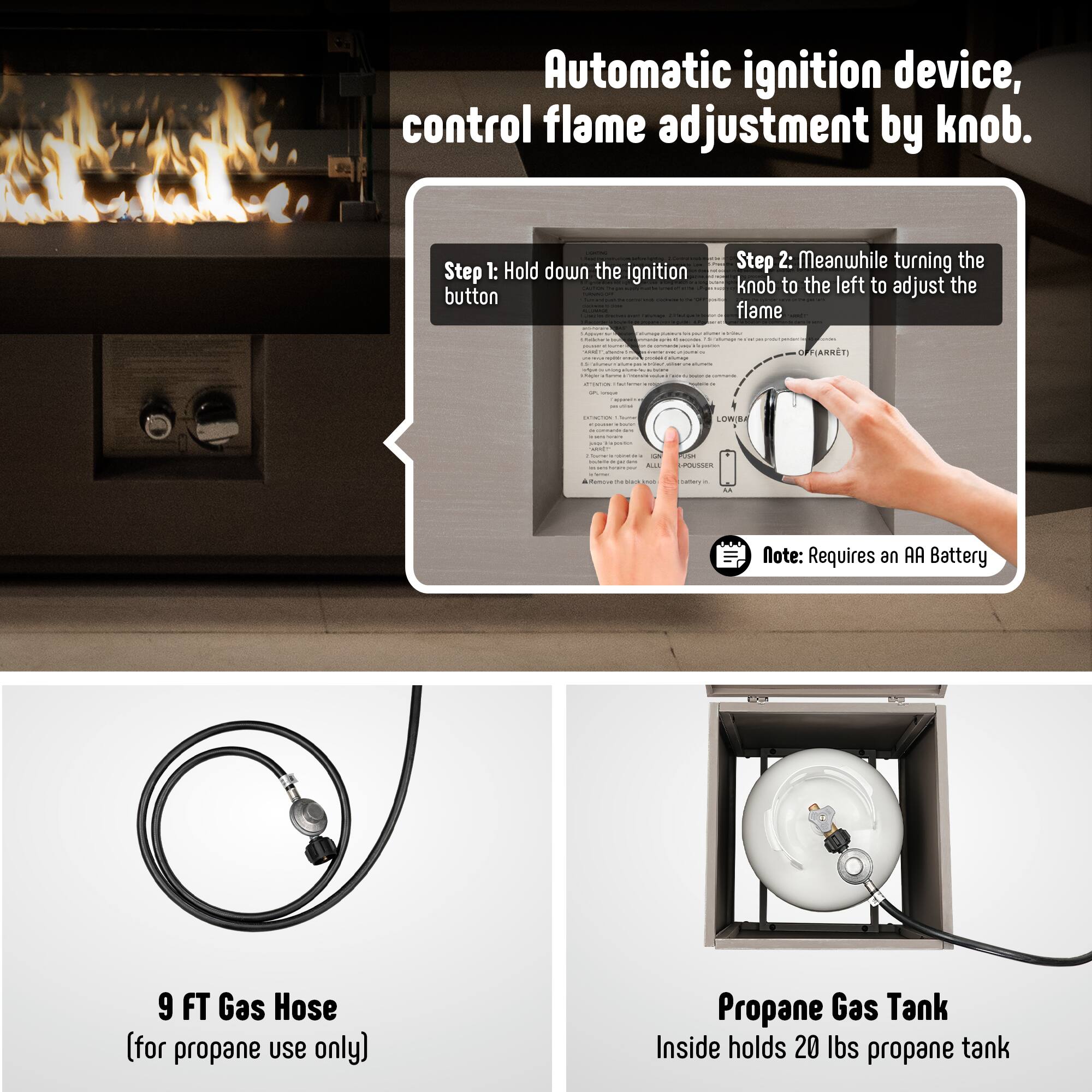 Automatic ignition device, control flame adjustment by knob.

Step 1: Hold down the ignition button

Step 2: Meanwhile turning the knob to the left to adjust the flame

Note: Requires an AA Battery

9 FT Gas Hose (for propane use only)

Propane Gas Tank
Inside holds 20 lbs propane tank