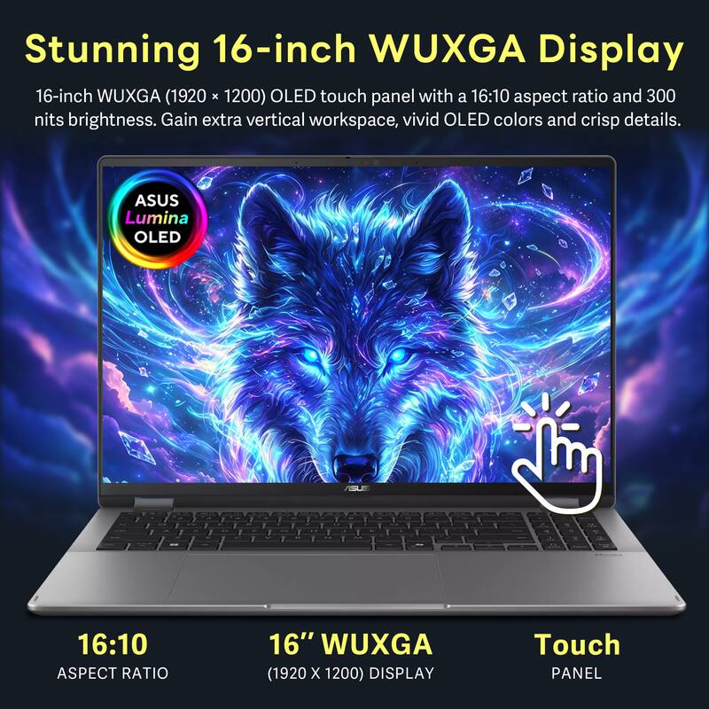 Stunning 16-inch WUXGA Display  
16-inch WUXGA (1920 x 1200) OLED touch panel with a 16:10 aspect ratio and 300 nits brightness. Gain extra vertical workspace, vivid OLED colors and crisp details.  
ASUS Lumina OLED  
ASUS  
16:10 ASPECT RATIO  
16" WUXGA (1920 x 1200) DISPLAY  
Touch PANEL