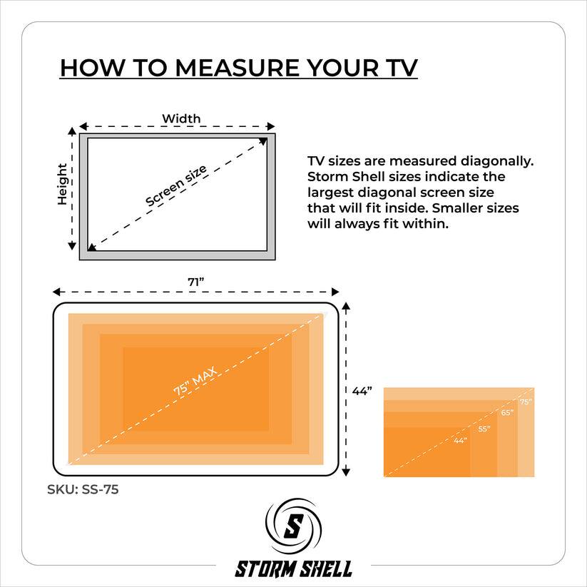 HOW TO MEASURE YOUR TV

TV sizes are measured diagonally. Storm Shell sizes indicate the largest diagonal screen size that will fit inside. Smaller sizes will always fit within.

71" MAX 75" 44" 65" 75" 55" SKU: SS-75

STORM SHELL