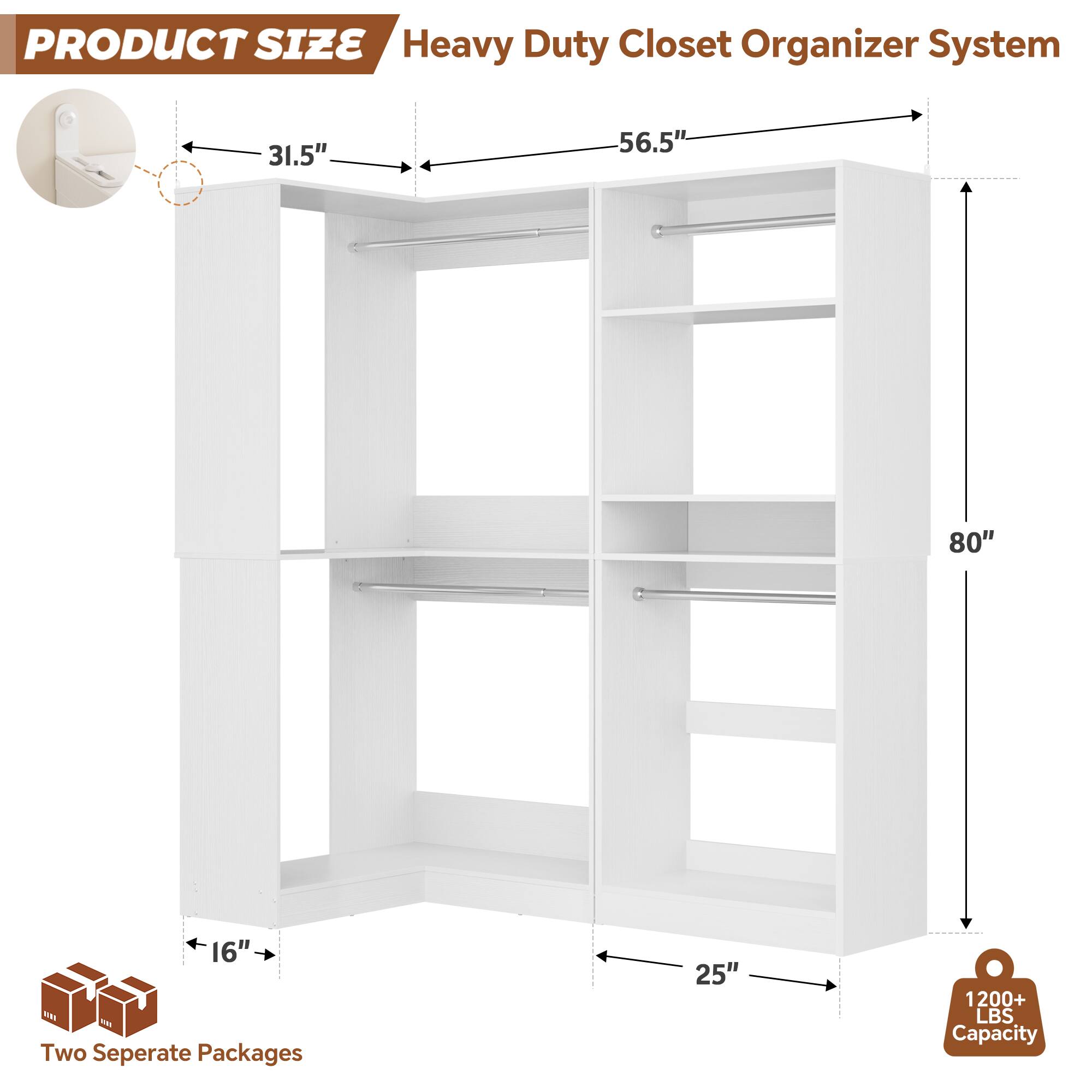 PRODUCT SIZE  
Heavy Duty Closet Organizer System  
31.5" x 56.5" x 80" x 16"  
Two Separate Packages  
25"  
1200+ LBS Capacity
