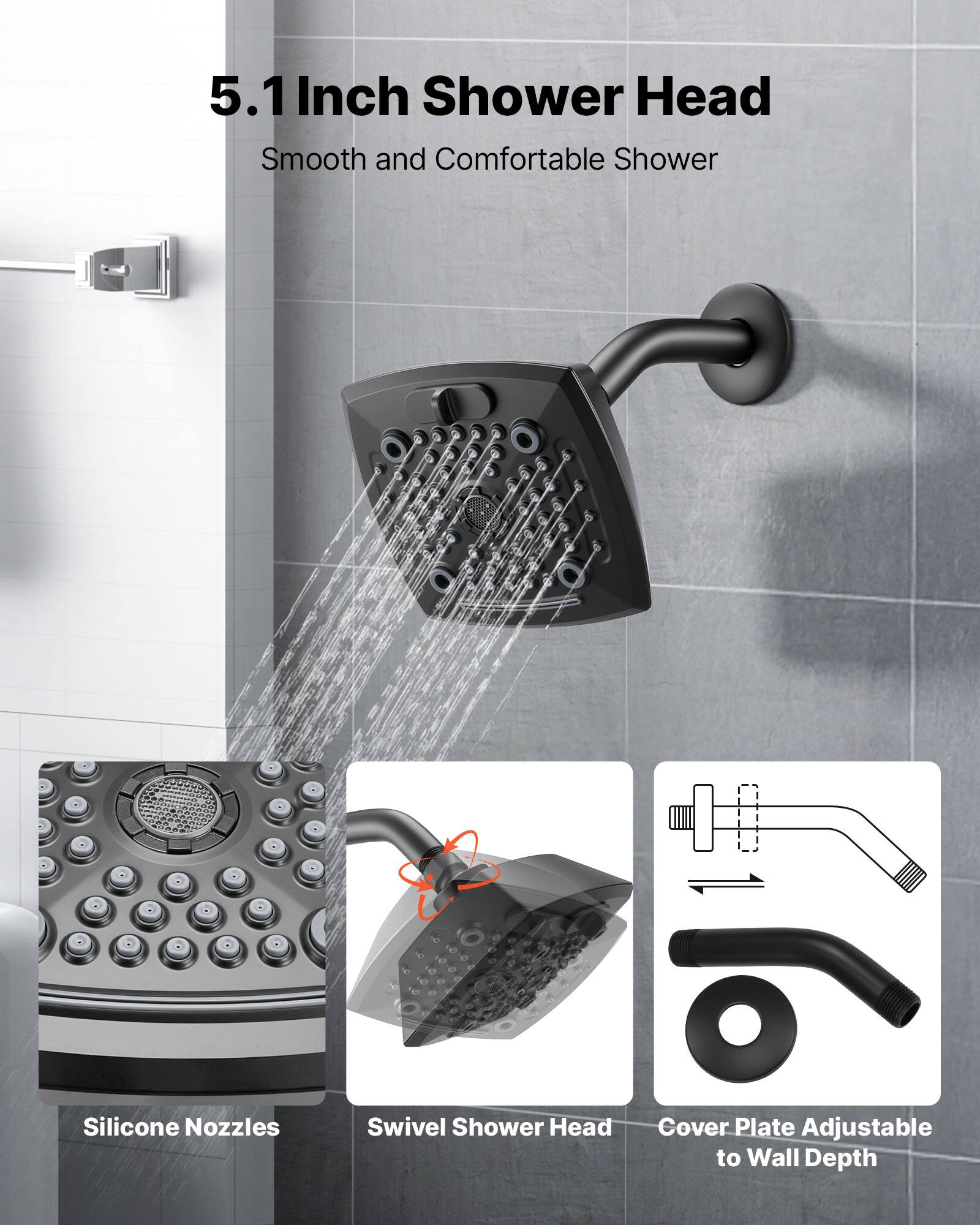 5.1 Inch Shower Head  
Smooth and Comfortable Shower  

- Silicone Nozzles  
- Swivel Shower Head  
- Cover Plate Adjustable to Wall Depth
