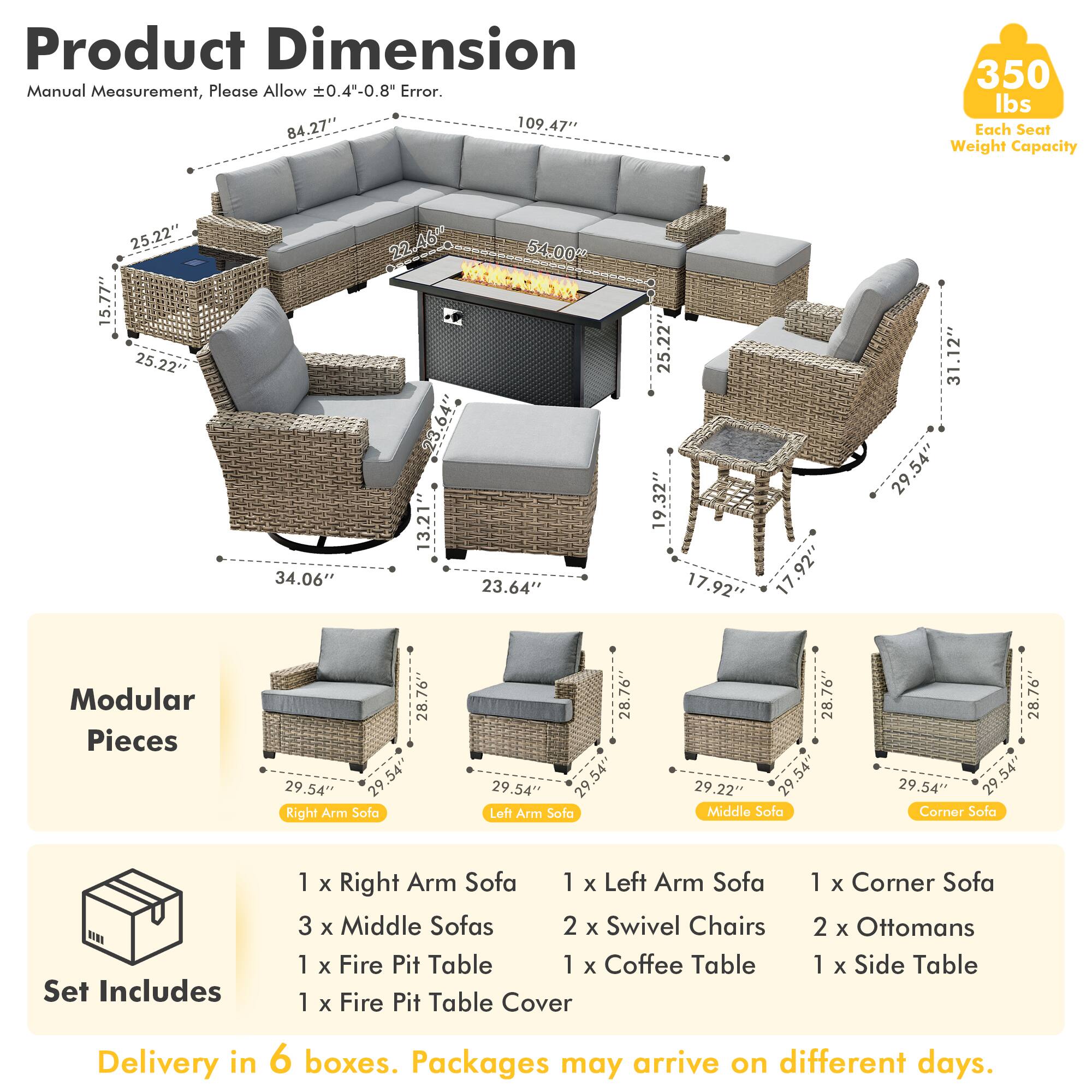 Product Dimension  
Manual Measurement, Please Allow ±0.4"-0.8" Error.  
84.27" 109.47" 350 lbs Each Seat Weight Capacity  
25.22" 15.77" 25.22" 34.06" 22.46 54.00" 23.64" 13.21 23.64" 25.22" 19.32" 17.92" 17.92" 31.12" 29.54"  
Modular Pieces  
28.76" 29.54" 29.54" Right Arm Sofa  
28.76" 29.54" 29.54" Loft Arm Sofa  
28.76" 29.54" 29.54" Middle Sofa  
28.76" 29.54" 29.54" Corner Sofa  
Set Includes  
1 x Right Arm Sofa  
1 x