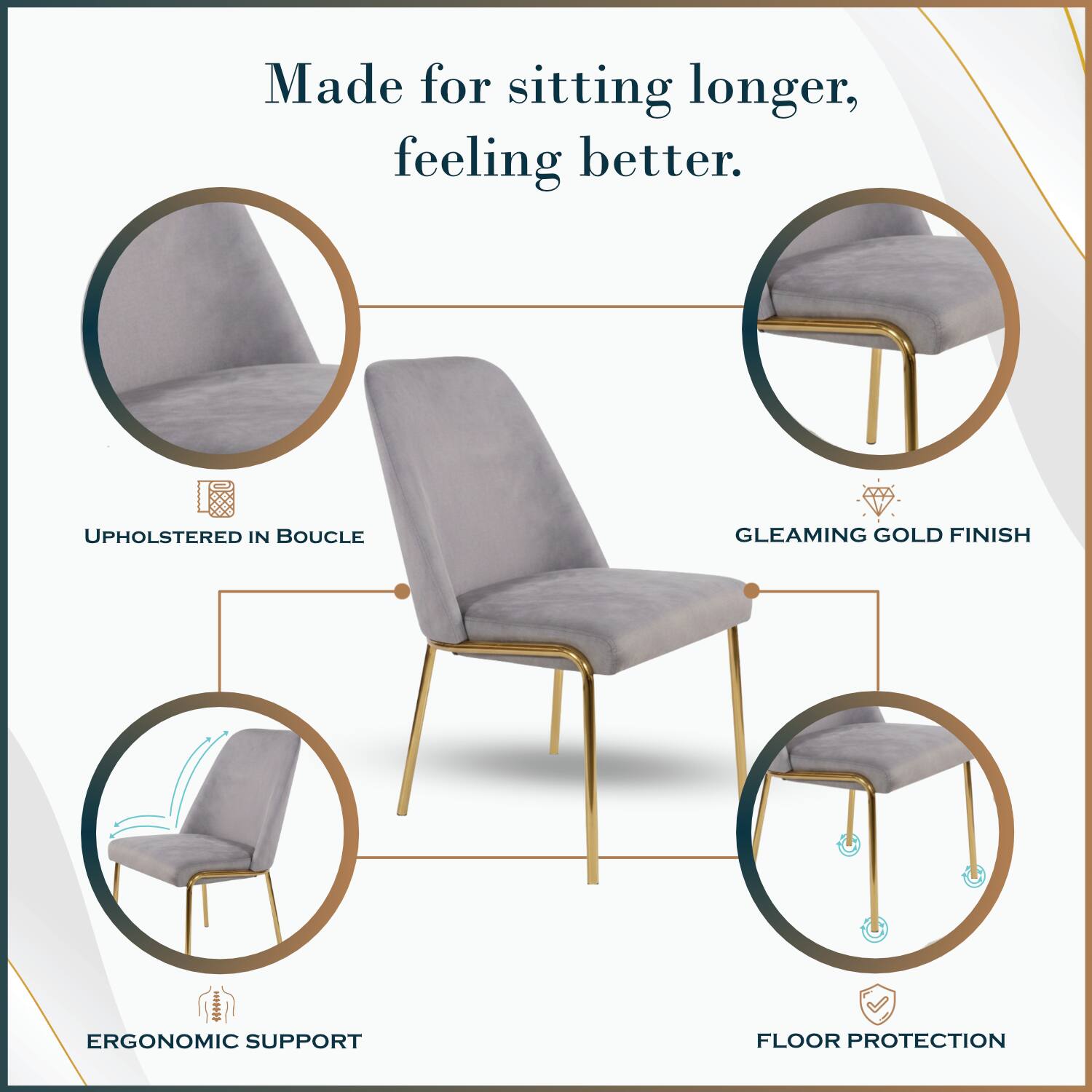 Made for sitting longer, feeling better.

UPHOLSTERED IN BOUCLE

GLEAMING GOLD FINISH

ERGONOMIC SUPPORT

FLOOR PROTECTION