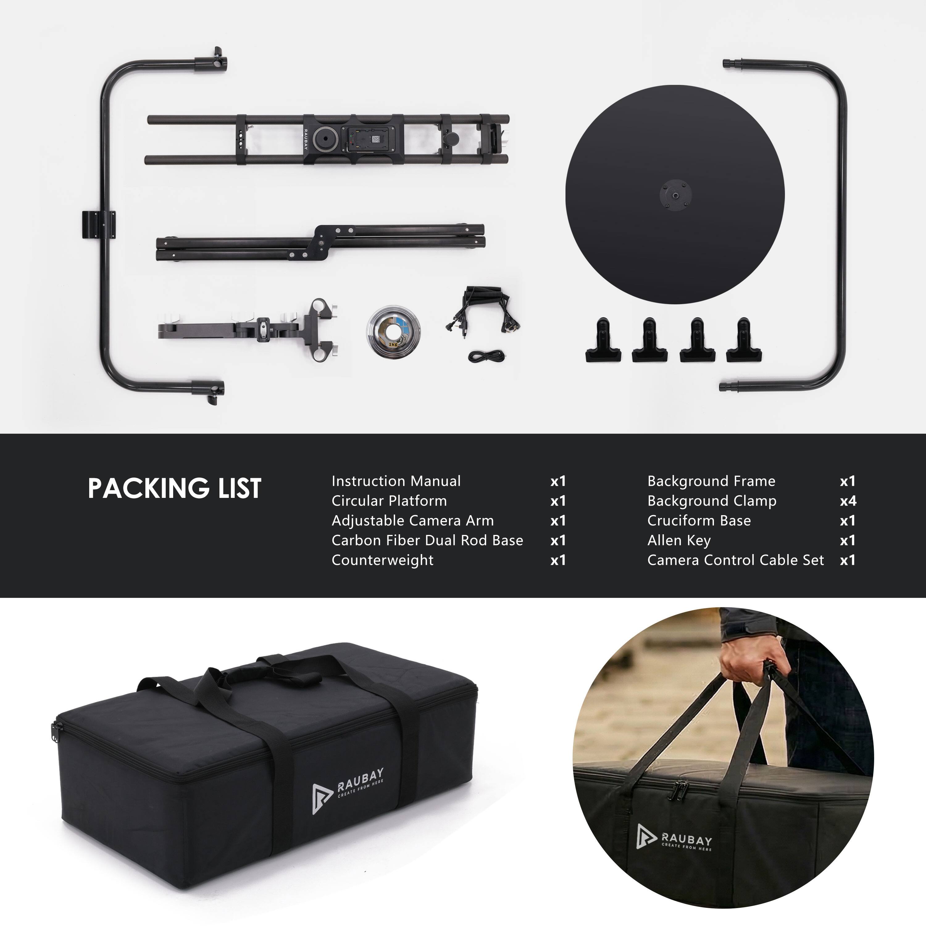 PACKING LIST

- Instruction Manual x1
- Circular Platform x1
- Adjustable Camera Arm x1
- Carbon Fiber Dual Rod Base x1
- Counterweight x1
- Background Frame x1
- Background Clamp x4
- Cruciform Base x1
- Allen Key x1
- Camera Control Cable Set x1

RAUBAY