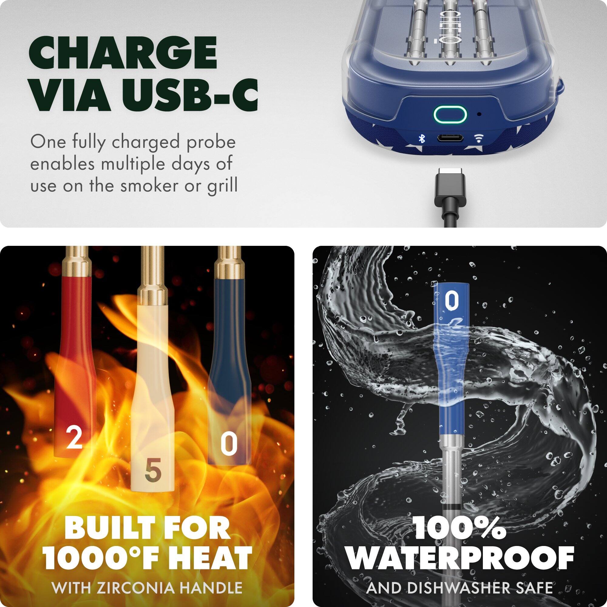 CHARGE VIA USB-C  
One fully charged probe enables multiple days of use on the smoker or grill  

BUILT FOR 1000°F HEAT  
WITH ZIRCONIA HANDLE  

100% WATERPROOF  
AND DISHWASHER SAFE