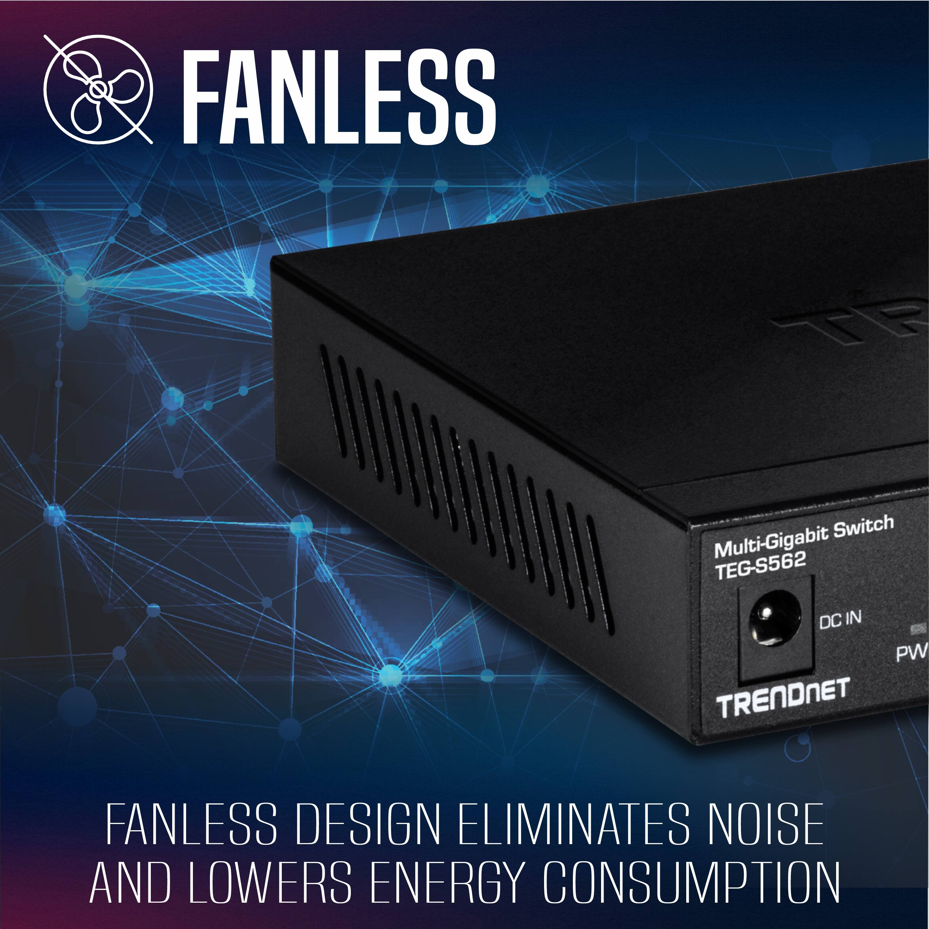 FANLESS  
TE Switch Multi-Gigabit TEG-S562 DC IN PW  
TRENDNET  
FANLESS DESIGN ELIMINATES NOISE AND LOWERS ENERGY CONSUMPTION